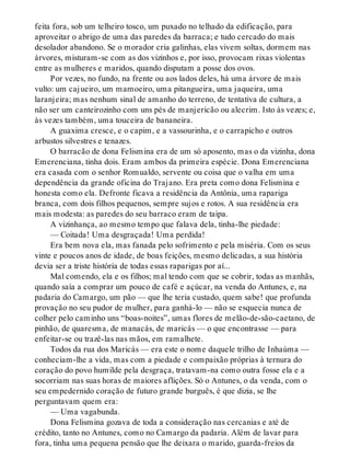 feita fora, sob um telheiro tosco, um puxado no telhado da edificação, para
aproveitar o abrigo de uma das paredes da barraca; e tudo cercado do mais
desolador abandono. Se o morador cria galinhas, elas vivem soltas, dormem nas
árvores, misturam-se com as dos vizinhos e, por isso, provocam rixas violentas
entre as mulheres e maridos, quando disputam a posse dos ovos.
Por vezes, no fundo, na frente ou aos lados deles, há uma árvore de mais
vulto: um cajueiro, um mamoeiro, uma pitangueira, uma jaqueira, uma
laranjeira; mas nenhum sinal de amanho do terreno, de tentativa de cultura, a
não ser um canteirozinho com uns pés de manjericão ou alecrim. Isto às vezes; e,
às vezes também, uma touceira de bananeira.
A guaxima cresce, e o capim, e a vassourinha, e o carrapicho e outros
arbustos silvestres e tenazes.
O barracão de dona Felismina era de um só aposento, mas o da vizinha, dona
Emerenciana, tinha dois. Eram ambos da primeira espécie. Dona Emerenciana
era casada com o senhor Romualdo, servente ou coisa que o valha em uma
dependência da grande oficina do Trajano. Era preta como dona Felismina e
honesta como ela. Defronte ficava a residência da Antônia, uma rapariga
branca, com dois filhos pequenos, sempre sujos e rotos. A sua residência era
mais modesta: as paredes do seu barraco eram de taipa.
A vizinhança, ao mesmo tempo que falava dela, tinha-lhe piedade:
— Coitada! Uma desgraçada! Uma perdida!
Era bem nova ela, mas fanada pelo sofrimento e pela miséria. Com os seus
vinte e poucos anos de idade, de boas feições, mesmo delicadas, a sua história
devia ser a triste história de todas essas raparigas por aí...
Mal comendo, ela e os filhos; mal tendo com que se cobrir, todas as manhãs,
quando saía a comprar um pouco de café e açúcar, na venda do Antunes, e, na
padaria do Camargo, um pão — que lhe teria custado, quem sabe! que profunda
provação no seu pudor de mulher, para ganhá-lo — não se esquecia nunca de
colher pelo caminho uns “boas-noites”, umas flores de melão-de-são-caetano, de
pinhão, de quaresma, de manacás, de maricás — o que encontrasse — para
enfeitar-se ou trazê-las nas mãos, em ramalhete.
Todos da rua dos Maricás — era este o nome daquele trilho de Inhaúma —
conheciam-lhe a vida, mas com a piedade e compaixão próprias à ternura do
coração do povo humilde pela desgraça, tratavam-na como outra fosse ela e a
socorriam nas suas horas de maiores aflições. Só o Antunes, o da venda, com o
seu empedernido coração de futuro grande burguês, é que dizia, se lhe
perguntavam quem era:
— Uma vagabunda.
Dona Felismina gozava de toda a consideração nas cercanias e até de
crédito, tanto no Antunes, como no Camargo da padaria. Além de lavar para
fora, tinha uma pequena pensão que lhe deixara o marido, guarda-freios da
 