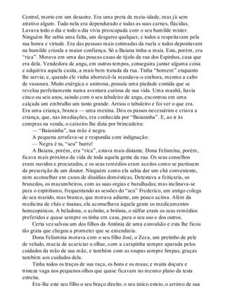 Central, morto em um desastre. Era uma preta de meia-idade, mas já sem
atrativo algum. Tudo nela era dependurado e todas as suas carnes, flácidas.
Lavava todo o dia e todo o dia vivia preocupada com o seu humilde mister.
Ninguém lhe sabia uma falta, um desgarro qualquer, e todos a respeitavam pela
sua honra e virtude. Era das pessoas mais estimadas da ruela e todos depositavam
na humilde crioula a maior confiança. Só a Baiana tinha-a mais. Esta, porém, era
“rica”. Morava em uma das poucas casas de tijolo da rua dos Espinhos, casa que
era dela. Vendedora de angu, em outros tempos, conseguira juntar alguma coisa
e adquirira aquela casita, a mais bem tratada da rua. Tinha “homem” enquanto
lhe servia; e, quando ele vinha aborrecê-la mandava-o embora, mesmo a cabo
de vassoura. Muito enérgica e animosa, possuía uma piedade contida que se
revelou perfeitamente numa aventura curiosa de sua vida. Uma manhã, havia
cinco ou seis anos, saindo com o seu tabuleiro de angu, encontrou em uma
calçada um embrulho um tanto grande. Arriou o tabuleiro e foi ver o que era.
Era uma criança, branca — uma menina. Deu os passos necessários e criava a
criança, que, nas imediações, era conhecida por “Baianinha”. E, ao ir às
compras na venda, o caixeiro lhe dizia por brincadeira:
— “Baianinha”, tua mãe é negra.
A pequena arrufava-se e respondia com indignação:
— Negra é tu, “seu” burro!
A Baiana, porém, era “rica”, estava mais distante. Dona Felismina, porém,
ficava mais próximo da vida de toda aquela gente da rua. Os seus conselhos
eram ouvidos e procurados, e os seus remédios eram aceitos como se partissem
da prescrição de um doutor. Ninguém como ela sabia dar um chá conveniente,
nem aconselhar em casos de dissídias domésticas. Detestava a feitiçaria, os
bruxedos, os macumbeiros, com as suas orgias e barulhadas; mas inclinava-se
para o espiritismo, frequentando as sessões do “seu” Frederico, um antigo colega
do seu marido, mas branco, que morava adiante, um pouco acima. Além da
medicina de chás e tisanas, ela aconselhava àquela gente os medicamentos
homeopáticos. A beladona, o acônito, a briônia, o súlfur eram os seus remédios
preferidos e quase sempre os tinha em casa, para o seu uso e dos outros.
Certa vez salvou um dos filhos da Antônia de uma convulsão e esta lhe ficou
tão grata que chegou a prometer que se emendaria.
Dona Felismina morava com o seu filho José, o Zeca, um pretinho de pele
de veludo, macia de acariciar o olhar, com a carapinha sempre aparada pelos
cuidados da mão de sua mãe, e também com as roupas sempre limpas, graças
também aos cuidados dela.
Tinha todos os traços de sua raça, os bons e os maus; e muita doçura e
tristeza vaga nos pequenos olhos que quase ficavam no mesmo plano da testa
estreita.
Era-lhe este seu filho o seu braço direito, o seu único esteio, o arrimo de sua
 