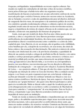 fraquezas, ambiguidades, impossibilidades ou mesmo opções culturais. Seu
mundo era repleto de contradições de todo tipo: crítico do racismo científico,
temia pelos efeitos que a bebida teria sobre seu organismo ou pelas
manifestações de loucura já presentes em seu pai; adversário confesso da escrita
marcada pelo rigor e métrica formais, tentou sem sucesso entrar na Academia,
não se furtando a recorrer a redes de apadrinhamento para tal objetivo; defensor
da vanguarda literária russa, do anarquismo e da autonomia política do escritor,
era contrário a grandes modernizações urbanas e culturais; espécie de arauto da
negritude (muito antes do sucesso do culturalismo ou dos movimentos sociais),
negava a importância da música de origem africana ou de costumes que, em seu
entender, afastavam essa população das benesses do progresso.
Assim, mais que um modelo de doma fácil ou uma vítima passiva de seu
contexto, a obra e a trajetória de Lima Barreto permitem enxergar
ambivalências da modernidade brasileira, tão claras nesse autor/personagem que
perambulava (literal e metaforicamente) entre o subúrbio e o centro da então
capital do país. Lima Barreto, já em seu tempo, não só ganhou certa visibilidade,
como batalhou por ela, a despeito da recorrência, em seus textos, dos sinais de
baixa estima e das acusações de discriminação. São notáveis o número de cartas
trocadas com intelectuais da corte e de províncias afastadas; a quantidade de
obras de sua autoria enviada a colegas de profissão no Rio de Janeiro e em outros
estados; o esforço pessoal para publicar seus contos, romances e crônicas; ou o
material recolhido pelo escritor, que nunca descurou de sua própria fortuna
crítica.4 Expectativas Lima Barreto tinha, e as revelava na correspondência
passiva, nos seus diários e nos movimentos que fez em direção às diferentes
instituições de consagração — em especial com relação à Academia Brasileira
de Letras — ou a possíveis editores. É fato que ele não foi o único escritor a ver
malograda sua intenção de entrar na Casa dos Imortais. Mas a condição social,
origem e cor foram em parte responsáveis por um certo boicote velado que
acabou por dissuadir o escritor de continuar tentando sua filiação a esse ou a
outros centros científicos e literários da época. Isso sem esquecer o boicote da
Academia aos “grupos boêmios’’, dos quais Lima Barreto participava e pelos
quais era reconhecido. Muito se discute sobre o papel da Academia para um
certo aburguesamento entre os escritores e sobre as tentativas de Machado de
Assis para controlar o “comportamento” de seus integrantes. Fato ou ficção e
fofoca, o importante é que Lima Barreto acumulava motivos para ver-se
impedido de tomar parte na instituição.
Tendo em mente as inúmeras dificuldades e impedimentos que um escritor
negro, pobre e do subúrbio experimentou para vingar nesse mercado nascente
das letras nacionais, vale a pena perceber as ambivalências desse autor, que
atuou em muitos sentidos e de maneiras variadas. Construiu sua literatura como
uma espécie de voz isolada do subúrbio; transformou-se em algoz do feminismo
 