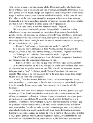 vida com os seus nove ou dez anos de idade. Doce, resignado e obediente, não
havia ordem de sua mãe que ele não cumprisse religiosamente. De manhã, o seu
encargo era levar e trazer a roupa dos fregueses; e ele carregava os tabuleiros de
roupa e trazia as trouxas; sem o menor desvio de caminho. Se ia à casa do “seu”
Carvalho, ia até lá, entregava ou recebia a roupa e voltava sem fazer a menor
traquinada, a menor escapada de criança por aquelas ruas que são mais estradas
que rua mesmo. Almoçava e a mãe quase sempre precisava:
— Zeca, vai à venda e traz dois tostões de sabão “regador”.
Na venda, entre todo aquele pessoal tão especial e curioso das vendas
suburbanas: carroceiros, verdureiros, carvoeiros, de passagens; habitués do
parati, como os há na cidade de chope; conversadores da vizinhança, gente sem
ter que fazer que não se sabe como vive, mas que vive honestamente; um ou
outro degradado da sua condição anterior ou nascimento — entre toda essa gente,
Zeca era mais imperioso e gritava:
— Caixeiro, “mi” serve já. Dois tostões de sabão “regador”!
Se o caixeiro estava atendendo à dona Aninha, mulher do servente dos
telégrafos, Fortes, e não vinha atendê-lo logo, Zeca insistia, fingindo-se irritado:
— “Mi despache”, caixeiro! Dois tostões de sabão “regador”.
“Seu” Eduardo, o caixeiro, que era bom e habituado a suportar a insolência
dos pequenos que vão às compras, fazia docemente:
— Espere, menino. Você não vê que estou servindo, aqui, a dona Aninha!
A mãe tinha vontade de pô-lo no colégio; ela sentia a necessidade disso todas
as vezes que era obrigada a somar os róis. Não sabendo ler, escrever e contar,
tinha que pedir a “seu” Frederico, aquele “branco” que fora colega de seu
marido. Mas, pondo-o no colégio, quem havia de levar-lhe e trazer-lhe a roupa?
Quem havia de fazer-lhe as compras?
À tarde, Zeca descansava, brincava com as crianças do lugar um pouco;
mas, ao anoitecer, já estava perto da mãe que remendava a roupa dos fregueses,
à luz do lampião de querosene, cuja fumaça enegrecia o zinco do teto do
barracão.
Se bem fosse com a mãe todos os meses receber a módica pensão que o pai
deixara, na Caixa dos Guarda-Freios, o seu sonho não era viver no centro da
cidade, nas suas ruas brilhantes, cheias de bondes, automóveis, carroças e gente.
Zeca desprezava aquilo tudo. O seu sonho era o Engenho de Dentro e o seu
cinema. Ter dinheiro, para ir sempre a ele, ver-lhe instantemente as “fitas” que
os grandes cartazes anunciavam e o tímpano a soar continuamente insistia no
convite de vê-las. Quando sua mãe permitia, aos domingos, com outra criança
ajuizada da vizinhança, ia até à estação, até lá, defronte do fascinante cinema.
Encostava-se, então, à grade da estrada de ferro e ficava a olhar, no alto, minutos
a fio, aqueles grandes painéis, cheios de grandes figuras, deslumbrantes na sua
cercadura de lâmpadas elétricas, como se tudo aquilo fosse uma promessa de
 