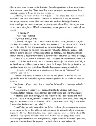 olhasse com a mais extremada simpatia. Quando o pretinho ia à sua casa levar-
lhe a sua ou a roupa das filhas, dava-lhe sempre qualquer coisa, puxava-lhe a
língua, perguntava-lhe pelas suas necessidades.
Certo dia, em começo do ano, o pequeno Zeca chegou-lhe em casa com a
fisionomia um tanto transtornada. Parecia ter chorado e muito. O coronel,
homem para quem, como disse um sábio, não havia nada insignificante e
desprezível que pudesse causar dor ou prazer à mais humilde criatura, que não
merecesse a atenção do filósofo — o coronel interrogou-o sobre o motivo de sua
mágoa.
— Foi tua mãe?
— Não, “seu” coronel.
— Que foi, então, Zeca?
O pequeno não quis dizer e não cessava de olhar o chão, de encará-lo, de
cravá-lo, de cavá-lo, de enterrar toda a sua vida nele. Zeca estava na varanda de
uma velha casa de fazenda, como ainda as há muito por lá, varanda em
parapeito e colunas, no clássico estilo dessas velhas habitações; o coronel nela
também estava lendo os jornais, na cadeira de balanço, e só deixara a leitura
quando avistou o pequeno que subia a ladeira com o tabuleiro de roupa à cabeça.
A atitude do pequeno, a sua recusa em confessar o motivo do seu choro e o
seu todo de desalento fizeram que o velho funcionário, já por ternura natural, já
por bondosa curiosidade, procurasse a causa da dor que feria tão profundamente
aquela criança tão pobre, tão humilde, tão desgraçada, quase miserável.
— Dize, Zeca. Dize que eu te darei uma vestimenta de “diabinho” no
Carnaval que está aí.
O pretinho levantou a cabeça e olhou com um grande e brusco olhar de
agradecimento, de comovido agradecimento àquele velho de tão belos cabelos
brancos.
Confessou; e Castro nada disse a ninguém da humilde e ingênua confissão do
pretinho Zeca.
Aproximou-se o Carnaval; e, quando foi sábado, véspera dele, dona
Felismina retirou mais cedo dos arames a roupa branca que estivera a secar.
Atarefada com esse serviço, ela não viu que o seu filho entrara-lhe pelo
barracão adentro, sobraçando um embrulho guizalhante e um outro, com rasgões
no papel, por onde saíam recurvados chifres e uma formidável língua vermelha.
Era uma horrível máscara de “diabo”.
Dona Felismina veio para o interior do barracão; e pôs-se a arrumar a roupa
seca ou corada. Zeca, distraído, no outro extremo do aposento, não a viu entrar e,
julgando-a lá fora, desembrulhou os apetrechos carnavalescos. Sobre a humilde
e tosca mesa de pinho estendeu uma rubra vestimenta de ganga rala e uma
máscara apavorante de olhos esbugalhados, língua retorcida e chifres agressivos,
apareceu tão amedrontadora que se o próprio diabo a visse teria medo.
 