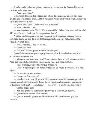 A mãe, ao barulho dos guizos, virou-se, e, vendo aquilo, ficou subitamente
cheia de más suspeitas:
— Zeca, que é isso?
Uma visão dolorosa lhe chegou aos olhos, da casa de detenção, das suas
grades, dos seus muros altos... Ah! meu Deus! Antes uma boa morte!... E repetiu
ainda mais severamente:
— Que é isso, Zeca? Onde você arranjou isso?
— Não... mamãe... não...
— Você roubou, meu filho?... Zeca, meu filho! Pobre, sim; mas ladrão, não!
Ah! meu Deus!... Onde você arranjou isso, Zeca?
A pobre mulher quase chorava e o pequeno, transido de medo e com a
comoção diante da dor da mãe, balbuciava, titubeava e as palavras não lhe
vinham. Afinal, disse:
— Mas... mamãe... não foi assim...
— Como foi? Diz!
— Foi “seu” Castro quem me deu. Eu não pedi...
Dona Felismina sossegou e o pequeno também. Passados instantes, ela
perguntou com outra voz:
— Mas para que você quer isso? Antes tivesse dado a você umas camisas...
Para que essas bobagens? Isso é para gente rica, que pode. Enfim...
— Mas, mamãe, eu aceitei, porque precisava.
— Disto! Ninguém precisa disto! Precisa-se de roupa e comida... Isto são
tolices!
— Eu precisava, sim senhora.
— Como, você precisava?
— Não lhe contei que há meses, diversas vezes, quando passava, para ir à
casa de dona Ludovina, diante do portão do capitão Albuquerque, os meninos
gritavam: ó moleque! — ó moleque! — ó negro! — ó gibi!? Não lhe contei?
— Contou-me; e daí?
— Por isso quando o coronel me prometeu a fantasia, eu aceitei.
— Que tem uma coisa com a outra?
— Queria amanhã passar por lá e meter medo aos meninos que me
vaiaram.
 