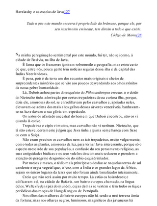 N
Harakashy e as escolas de Java127
Tudo o que este mundo encerra é propriedade do brâmane, porque ele, por
seu nascimento eminente, tem direito a tudo o que existe.
Código de Manu128
a minha peregrinação sentimental por este mundo, fui ter, não sei como, à
cidade de Batávia, na ilha de Java.
É fama que os franceses ignoram sobremodo a geografia; mas estou certo
de que, entre nós, pouca gente tem notícias seguras dessa ilha e da capital das
Índias Neerlandesas.
É pena, pois é da terra um dos recantos mais originais e cheios de
surpreendentes mistérios que se vão aos poucos desvendando aos olhos atônitos
da nossa pobre humanidade.
Lá, Dubois achou partes do esqueleto do Pithecanthropus erectus; e o doido
do Nietzsche tinha admiração por certas trepadeiras dessa curiosa ilha, porque,
dizia ele, amorosas do sol, se enrodilhavam pelos carvalhos e, apoiadas neles,
elevavam-se acima dos mais altos galhos dessas árvores veneráveis, banhavam-
se na luz e davam a sua glória em espetáculo.
Os restos do afastado ancestral do homem que Dubois encontrou, não os vi
quando lá estive.
Trepadeiras e cipós vi muitos, mas carvalho não vi nenhum. Nietzsche, que
lá não esteve, certamente julgou que Java tinha alguma semelhança com Saxe
ou com a Suíça.
Não eram precisos os carvalhos nem as tais trepadeiras, muito vulgarmente,
como todas as plantas, amorosas da luz, para tornar Java interessante, porque só o
aspecto mesclado de sua população, a confusão do seu pensamento religioso, as
suas antiguidades búdicas e os seus vulcões descomunais seduzem e prendem a
atenção do peregrino desgostoso ou do sábio esquadrinhador.
Por meses e meses, o tédio mais principesco desfaz-se naquelas terras de sol
candente e orgia vegetal que, talvez, com a Índia e os grandes lagos da África,
sejam os únicos lugares da terra que não foram ainda banalizados inteiramente.
Creio que não será assim por muito tempo. Lá estão os holandeses; e
edificaram até, na cidade de Batávia, um bairro europeu chamado, na língua
deles, Weltevreden (paz do mundo), cujas damas se vestem e têm todos os tiques
periódicos das moças de Hong-Kong ou de Petrópolis.
Nos olhos das mulheres do bairro europeu não há senão a mui terrena ânsia
da fortuna; mas nos olhares negros, luminosos, magnéticos das javanesas há
 