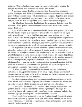 coisas do Além, o fundo do mar, o céu estrelado, o indecifrável mistério da
sempre misteriosa Ásia. Também há volúpia e há morte.
A massa de hindus, de chineses, de anamitas, de malaios e javaneses,
porém, esmaga a banalidade pretensiosa daquelas holandesas rechonchudas que
estão pedindo a sua imediata volta às monótonas campinas da pátria, com as suas
vacas nédias, os seus clássicos moinhos de vento e a ligeira névoa que parece
sempre cobri-las, para readquirirem o necessário relevo das suas pessoas.
Não falando no famoso jardim botânico dos arredores, Batávia, como São
Paulo ou Cuiabá, possui estabelecimentos e sociedades de ciência e de arte
dignas de atenção.
A sua academia de letras é muito conhecida na rua principal da cidade, e os
literatos da ilha brigam e guerreiam-se cruamente, para ocuparem um lugar
nela. A pensão que recebem é módica, cerca de cinco patacas, por mês, na
nossa moeda; eles, porém, disputam o fauteuil acadêmico por todos os processos
imagináveis. Um destes é o empenho, o nosso “pistolão”, que procuram obter de
quaisquer mãos, sejam estas de amigos, de parentes, das mulheres, dos credores
ou, mesmo, das amantes dos acadêmicos que devem escolher o novo confrade.
Há de parecer que, por tão pouco, não valia a pena disputar acirradamente,
como fazem, tais posições. É um engano. O sujeito que é acadêmico tem
facilidade em arranjar bons empregos na diplomacia, na alta administração; e a
grande burguesia da terra, burguesia de acumuladores de empregos, de políticos
de honestidade suspeita, de leguleios afreguesados, de médicos milagrosos ou de
ricos desavergonhados, cujas riquezas foram feitas à sombra de iníquas e
aladroadas leis — essa burguesia, continuando, tem em grande conta o título de
membro da academia, como todo outro qualquer, e o acadêmico pode bem
arranjar um casamento rico ou coisa equivalente.
Lá, a literatura não é uma atividade intelectual imposta ao indivíduo,
determinada nele, por uma maneira muito sua e própria do seu feitio mental;
para os javaneses, é, nada mais, nada menos, que um jogo de prendas, uma sorte
de sala, podendo esta ser cara ou barata.
Os médicos, que, em Java, têm outra denominação, como veremos mais
tarde, são os mais constantes fregueses da academia. Estão sempre a bater-lhe
na porta, apesar de não ter a medicina nada que ver com a literatura.
Pertencendo à Academia de Letras — é o que imagino — como que eles
ganham maior confiança dos clientes e mais segurança no emprego dos
remédios. Assim, talvez, pensem eles e também o povo, tanto que a clínica lhes
aumenta logo que entram para a ilustre companhia javanesa.
É bem possível que as suas letras e a sua fascinação pela Academia visem
somente tal resultado, porquanto, entre eles, a rivalidade na clínica é terrível e
mais ainda quando se trata de competir com colegas estrangeiros. Usam contra
estes das mais desleais armas.
 