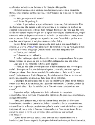 academias, inclusive a de Letras e a de História e Geografia.
Ele foi de carro, com a visita paga adiantadamente: cento e cinquenta
florins. Em chegando junto ao doente, com três jeitos de mau ator foi falando
assim:
— Até agora quem o há tratado?
— O doutor Nepuchalyth.
— Mister é que tenhais sempre atilamento com esses físicos incautos. Eles
são homens que não curam senão por experiência e costume; e é tão bom de
enganar os néscios não afeitos ao bom parecer dos físicos de valia que dão cor a
facilmente serem enganados por eles e o pior é que alguns clientes físicos, ou por
contentar todos os do povo e não querer trabalhar ou especular as curas, vão-se
com o parecer deles; e porque ser aprazível ao povo faz ao físico ganhar mais
moedas, usam logo em princípio as suas mezinhas deles.
Depois de ter pronunciado esse exórdio com toda a solenidade teatral e
doutoral, o Garcia Orta129 não anunciado, da sublime escola de Java, examinou
o doente e receitou em grego. Quase ao sair, a mulher perguntou-lhe:
— Doutor, qual a dieta?
— Polho cozido ou caldo dele.
A mulher voltou para junto do marido, sem ter compreendido a dieta, pois
temeu mostrar-se ignorante em face do sábio, indagando o que era polho.
Logo que a viu, o marido ralhou-a com doçura:
— Filha, eu não dizia a você que esses médicos famosos não servem para
nada?... Este que você trouxe fala que ninguém o entende, como se a gente
falasse para isso... Receita umas mixórdias misteriosas... Sabe você de uma
coisa? Continuo com o doutor Nepuchalyth, ali da esquina. Este ao menos tem
juízo e não inventou um modo de falar para ele só entender.
O exemplo de que falei acima é o que se encontra em obras de um famoso
doutor lá de Java. Cito um único, mas poderia citar muitos. O javanês, doutor de
curas, queria dizer: “Sou de opinião que a febre deve ser combatida na sua
causa”.
Julgou isto vulgar, indigno do seu título e das suas prerrogativas
consuetudinárias, e escreveu provocando a máxima admiração dos seus leitores,
da seguinte forma:
“Erro, quer parecer-me, é não se atentar donde provém tal febre com
incendimento e modorra, para só tratá-la às rebatinhas, tão de pronto como se
mesmo fora ela a doença, senão consequência muita vez de vitais desarranjos
imigos da sã vida e onde o físico de recado achará a fonte ou as fontes do mal
que deixa assim o corpo sem os bons e sãos aspectos de sua habitual
composição.”
Depois de uma beleza destas, a sua entrada na academia foi certa e
inevitável, pois é nessa espécie de pot-pourri de estilos de tempos desencontrados,
 