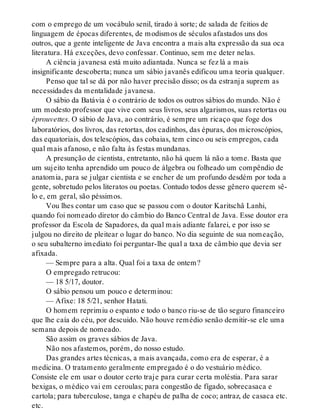 com o emprego de um vocábulo senil, tirado à sorte; de salada de feitios de
linguagem de épocas diferentes, de modismos de séculos afastados uns dos
outros, que a gente inteligente de Java encontra a mais alta expressão da sua oca
literatura. Há exceções, devo confessar. Continuo, sem me deter nelas.
A ciência javanesa está muito adiantada. Nunca se fez lá a mais
insignificante descoberta; nunca um sábio javanês edificou uma teoria qualquer.
Penso que tal se dá por não haver precisão disso; os da estranja suprem as
necessidades da mentalidade javanesa.
O sábio da Batávia é o contrário de todos os outros sábios do mundo. Não é
um modesto professor que vive com seus livros, seus algarismos, suas retortas ou
éprouvettes. O sábio de Java, ao contrário, é sempre um ricaço que foge dos
laboratórios, dos livros, das retortas, dos cadinhos, das épuras, dos microscópios,
das equatoriais, dos telescópios, das cobaias, tem cinco ou seis empregos, cada
qual mais afanoso, e não falta às festas mundanas.
A presunção de cientista, entretanto, não há quem lá não a tome. Basta que
um sujeito tenha aprendido um pouco de álgebra ou folheado um compêndio de
anatomia, para se julgar cientista e se encher de um profundo desdém por toda a
gente, sobretudo pelos literatos ou poetas. Contudo todos desse gênero querem sê-
lo e, em geral, são péssimos.
Vou lhes contar um caso que se passou com o doutor Karitschâ Lanhi,
quando foi nomeado diretor do câmbio do Banco Central de Java. Esse doutor era
professor da Escola de Sapadores, da qual mais adiante falarei, e por isso se
julgou no direito de pleitear o lugar do banco. No dia seguinte de sua nomeação,
o seu subalterno imediato foi perguntar-lhe qual a taxa de câmbio que devia ser
afixada.
— Sempre para a alta. Qual foi a taxa de ontem?
O empregado retrucou:
— 18 5/17, doutor.
O sábio pensou um pouco e determinou:
— Afixe: 18 5/21, senhor Hatati.
O homem reprimiu o espanto e todo o banco riu-se de tão seguro financeiro
que lhe caía do céu, por descuido. Não houve remédio senão demitir-se ele uma
semana depois de nomeado.
São assim os graves sábios de Java.
Não nos afastemos, porém, do nosso estudo.
Das grandes artes técnicas, a mais avançada, como era de esperar, é a
medicina. O tratamento geralmente empregado é o do vestuário médico.
Consiste ele em usar o doutor certo traje para curar certa moléstia. Para sarar
bexigas, o médico vai em ceroulas; para congestão de fígado, sobrecasaca e
cartola; para tuberculose, tanga e chapéu de palha de coco; antraz, de casaca etc.
etc.
 