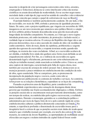 nascente (a despeito de criar personagens comoventes entre mães, amantes,
empregadas e feiticeiras); destacou-se como interlocutor crítico das teorias
científicas ou arauto desconfiado da modernidade; fez-se escritor negro numa
sociedade dada a todo tipo de jogo social no sentido de camuflar e não evidenciar
a cor; esse conceito que cumpre o papel de eufemismo de raça no Brasil.5
O período histórico é também particularmente candente. De um lado, o fim
da escravidão, em maio de 1888, embutia a promessa de igualdade presente e
futura. De outro, com o projeto republicano, que vingaria em novembro de 1889,
inaugurava-se um novo momento que anunciava uma política liberal e a utopia
do livre-arbítrio; prática bastante desconhecida nesse país tão marcado pela
longevidade do trabalho compulsório. No entanto, se é fato que o novo regime
introduzia promessas, até então inexistentes, de promoção e inclusão social, a
realidade logo se mostrou adversa. O começo da República deu lugar não a um
processo democrático, mas a uma sucessão de estados de sítio e de medidas de
cunho autoritário. Além do mais, diante da espinhosa, problemática e urgente
questão dos egressos da escravidão, a resposta terminou sendo, quando não
ambígua, na maioria das vezes excludente. Afinal, se a escravidão acabara de
ser abolida, o trabalho livre ainda não ganhara uma forma mais definida ou um
enquadramento salarial. Por fim, se a violência da escravidão era agora
desautorizada legal e oficialmente, permanecia um certo rebaixamento em
relação ao trabalho manual, ainda associado ao trabalho cativo. Criava-se, assim,
uma espécie de interregno, caracterizado pela falta de regras claras, mas
também por excesso de arranjos de ordem pessoal. Isto é, destacavam-se os
manejos pessoais e pouco ortodoxos no estabelecimento das condições da mão
de obra, agora assalariada. Não se cumpriram, pois, as promessas de
incorporação da população negra e escrava, assim como não se
regulamentavam publicamente os contratos de trabalho e serviços. Ao contrário,
reforçavam-se as relações clientelísticas, expandiam-se os laços de compadrio.6
Passados os primeiros anos da República, parte considerável da
intelectualidade experimentava uma sensação de desengano diante desse
governo que mantinha sua feição acentuadamente oligárquica e elitista. Embora
as posições sociais não se encontrassem mais previamente determinadas, como
nos tempos da realeza, ou estabelecidas pelo regime escravocrata, a realidade
pouco mudara. Durante a monarquia, garantira-se a centralização política e
administrativa por meio da figura forte do rei e pelo controle rígido de certos
estabelecimentos culturais e políticos diretamente conectados ao Estado.7 No
entanto, a experiência profunda e disseminada da escravidão trouxe para o
imaginário local a certeza de que as posições sociais eram dadas de modo quase
natural e que o trabalho manual, por exemplo, era tarefa dos cativos.8 De toda
maneira, no contexto da Jovem República, as oportunidades de mobilidade social
oferecidas aos negros e mulatos instruídos da capital federal foram sendo
 