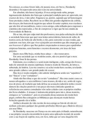 No começo, as coisas foram indo, ele passou; mas, em breve, Harakashy
desandou e foi reprovado umas dez vezes na universidade.
Em absoluto, não houve injustiça. O meu amigo nada sabia, porque
ingenuamente deduzira dos fatos que a principal condição para ser aprovado, nos
exames de Java, é não saber. Enganava-se, porém, supondo que tal homenagem
fosse prestada a todos. Recebem-na os filhos dos grandes dignitários da colônia,
dos ricaços, dos homens de negócios que sabem levantar capitais; mas escolares
que não têm tal ascendência, como o meu amigo, estão talhados para engrossar a
estatística dos reprovados, a fim de comprovar o rigor que há nos estudos da
Universidade de Batávia.
Dá-se isto, não por culpa total dos professores; mas pelas solicitações de toda
a sociedade batavense que quer seus lentes universitários, homens de salão, de
teatros caros, de bailes de alto bordo; e eles, para aumentar as suas rendas, que
custeiem esse luxo, têm que viver ajoujados aos ministros que dão empregos, ou
aos brasseurs d’affaires que lhes pedem emprestados os nomes para apadrinhar
empresas honestas, semi-honestas e mesmo desonestas, em troco de boas
gorjetas.
Quem meu filho beija, minha boca adoça — diz o nosso povo.
Em uma sociedade que se modelou assim, não era possível que o meu
Harakashy fosse lá das pernas.
Entretanto, eu o conheci e o senti muito inteligente, culto, amigo dos livros e
todo ele saturado de anseios espirituais. Gostava muito de filosofia, de letras e,
sobretudo, de história. Leu-me ensaios e eu achei muito bem escritos, revelando
uma grande cultura e um grande poder de evocar.
Mas Java é muito estúpida e não admite inteligência senão nos “sapadores”,
nos “físicos” e nos “cortadores”.
Ainda não lhes disse o que são os tais “cortadores”. São estes assim como os
nossos advogados e o seu emblema é uma tesoura, devido a ser, senão de regra,
mas de praxe, de tradição que toda defesa ou acusação judiciária tenha o maior
número de citações possíveis e tais peças são mais estimadas quando as
referências aos autores consultados vêm nelas coladas com os próprios retalhos
dos livros aludidos. A tesoura é instrumento próprio para isto e, dessa maneira,
enriquece os “cortadores”, pois os arrazoados dessa natureza são muito bem
pagos, embora lhes estraguem as bibliotecas que alcançam muito baixas
licitações quando vão a leilão.
Atribuí o desastre da vida escolar do meu amigo ao fato de ele não ter
nenhum jeito para qualquer das grandes profissões liberais que a Batávia oferece
aos seus filhos.
Se Harakashy nascesse em França ou em outro país civilizado, naturalmente
a sua própria vocação encaminhá-lo-ia para uma aplicação mental, de acordo
com a sua feição de espírito; mas, em Java, tinha que ser uma daquelas três
 