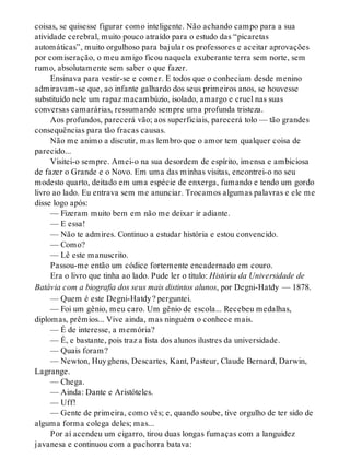 coisas, se quisesse figurar como inteligente. Não achando campo para a sua
atividade cerebral, muito pouco atraído para o estudo das “picaretas
automáticas”, muito orgulhoso para bajular os professores e aceitar aprovações
por comiseração, o meu amigo ficou naquela exuberante terra sem norte, sem
rumo, absolutamente sem saber o que fazer.
Ensinava para vestir-se e comer. E todos que o conheciam desde menino
admiravam-se que, ao infante galhardo dos seus primeiros anos, se houvesse
substituído nele um rapaz macambúzio, isolado, amargo e cruel nas suas
conversas camarárias, ressumando sempre uma profunda tristeza.
Aos profundos, parecerá vão; aos superficiais, parecerá tolo — tão grandes
consequências para tão fracas causas.
Não me animo a discutir, mas lembro que o amor tem qualquer coisa de
parecido...
Visitei-o sempre. Amei-o na sua desordem de espírito, imensa e ambiciosa
de fazer o Grande e o Novo. Em uma das minhas visitas, encontrei-o no seu
modesto quarto, deitado em uma espécie de enxerga, fumando e tendo um gordo
livro ao lado. Eu entrava sem me anunciar. Trocamos algumas palavras e ele me
disse logo após:
— Fizeram muito bem em não me deixar ir adiante.
— E essa!
— Não te admires. Continuo a estudar história e estou convencido.
— Como?
— Lê este manuscrito.
Passou-me então um códice fortemente encadernado em couro.
Era o livro que tinha ao lado. Pude ler o título: História da Universidade de
Batávia com a biografia dos seus mais distintos alunos, por Degni-Hatdy — 1878.
— Quem é este Degni-Hatdy? perguntei.
— Foi um gênio, meu caro. Um gênio de escola... Recebeu medalhas,
diplomas, prêmios... Vive ainda, mas ninguém o conhece mais.
— É de interesse, a memória?
— É, e bastante, pois traz a lista dos alunos ilustres da universidade.
— Quais foram?
— Newton, Huyghens, Descartes, Kant, Pasteur, Claude Bernard, Darwin,
Lagrange.
— Chega.
— Ainda: Dante e Aristóteles.
— Uff!
— Gente de primeira, como vês; e, quando soube, tive orgulho de ter sido de
alguma forma colega deles; mas...
Por aí acendeu um cigarro, tirou duas longas fumaças com a languidez
javanesa e continuou com a pachorra batava:
 