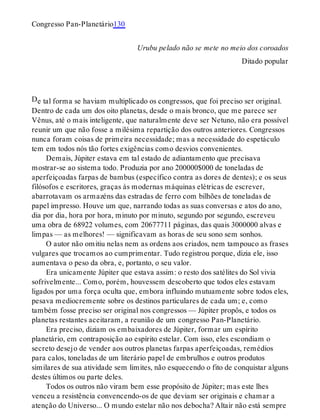 D
Congresso Pan-Planetário130
Urubu pelado não se mete no meio dos coroados
Ditado popular
e tal forma se haviam multiplicado os congressos, que foi preciso ser original.
Dentro de cada um dos oito planetas, desde o mais bronco, que me parece ser
Vênus, até o mais inteligente, que naturalmente deve ser Netuno, não era possível
reunir um que não fosse a milésima repartição dos outros anteriores. Congressos
nunca foram coisas de primeira necessidade; mas a necessidade do espetáculo
tem em todos nós tão fortes exigências como desvios convenientes.
Demais, Júpiter estava em tal estado de adiantamento que precisava
mostrar-se ao sistema todo. Produzia por ano 200000$000 de toneladas de
aperfeiçoadas farpas de bambus (específico contra as dores de dentes); e os seus
filósofos e escritores, graças às modernas máquinas elétricas de escrever,
abarrotavam os armazéns das estradas de ferro com bilhões de toneladas de
papel impresso. Houve um que, narrando todas as suas conversas e atos do ano,
dia por dia, hora por hora, minuto por minuto, segundo por segundo, escreveu
uma obra de 68922 volumes, com 20677711 páginas, das quais 3000000 alvas e
limpas — as melhores! — significavam as horas de seu sono sem sonhos.
O autor não omitiu nelas nem as ordens aos criados, nem tampouco as frases
vulgares que trocamos ao cumprimentar. Tudo registrou porque, dizia ele, isso
aumentava o peso da obra, e, portanto, o seu valor.
Era unicamente Júpiter que estava assim: o resto dos satélites do Sol vivia
sofrivelmente... Como, porém, houvessem descoberto que todos eles estavam
ligados por uma força oculta que, embora influindo mutuamente sobre todos eles,
pesava mediocremente sobre os destinos particulares de cada um; e, como
também fosse preciso ser original nos congressos — Júpiter propôs, e todos os
planetas restantes aceitaram, a reunião de um congresso Pan-Planetário.
Era preciso, diziam os embaixadores de Júpiter, formar um espírito
planetário, em contraposição ao espírito estelar. Com isso, eles escondiam o
secreto desejo de vender aos outros planetas farpas aperfeiçoadas, remédios
para calos, toneladas de um literário papel de embrulhos e outros produtos
similares de sua atividade sem limites, não esquecendo o fito de conquistar alguns
destes últimos ou parte deles.
Todos os outros não viram bem esse propósito de Júpiter; mas este lhes
venceu a resistência convencendo-os de que deviam ser originais e chamar a
atenção do Universo... O mundo estelar não nos debocha? Altair não está sempre
 