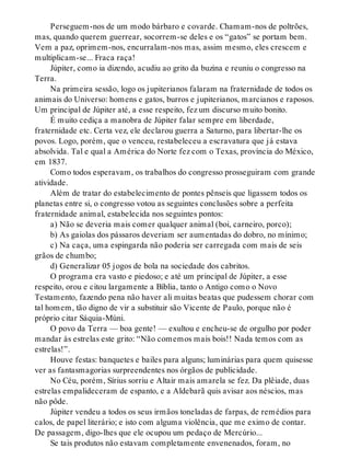 Perseguem-nos de um modo bárbaro e covarde. Chamam-nos de poltrões,
mas, quando querem guerrear, socorrem-se deles e os “gatos” se portam bem.
Vem a paz, oprimem-nos, encurralam-nos mas, assim mesmo, eles crescem e
multiplicam-se... Fraca raça!
Júpiter, como ia dizendo, acudiu ao grito da buzina e reuniu o congresso na
Terra.
Na primeira sessão, logo os jupiterianos falaram na fraternidade de todos os
animais do Universo: homens e gatos, burros e jupiterianos, marcianos e raposos.
Um principal de Júpiter até, a esse respeito, fez um discurso muito bonito.
É muito cediça a manobra de Júpiter falar sempre em liberdade,
fraternidade etc. Certa vez, ele declarou guerra a Saturno, para libertar-lhe os
povos. Logo, porém, que o venceu, restabeleceu a escravatura que já estava
absolvida. Tal e qual a América do Norte fez com o Texas, província do México,
em 1837.
Como todos esperavam, os trabalhos do congresso prosseguiram com grande
atividade.
Além de tratar do estabelecimento de pontes pênseis que ligassem todos os
planetas entre si, o congresso votou as seguintes conclusões sobre a perfeita
fraternidade animal, estabelecida nos seguintes pontos:
a) Não se deveria mais comer qualquer animal (boi, carneiro, porco);
b) As gaiolas dos pássaros deveriam ser aumentadas do dobro, no mínimo;
c) Na caça, uma espingarda não poderia ser carregada com mais de seis
grãos de chumbo;
d) Generalizar 05 jogos de bola na sociedade dos cabritos.
O programa era vasto e piedoso; e até um principal de Júpiter, a esse
respeito, orou e citou largamente a Bíblia, tanto o Antigo como o Novo
Testamento, fazendo pena não haver ali muitas beatas que pudessem chorar com
tal homem, tão digno de vir a substituir são Vicente de Paulo, porque não é
próprio citar Sáquia-Múni.
O povo da Terra — boa gente! — exultou e encheu-se de orgulho por poder
mandar às estrelas este grito: “Não comemos mais bois!! Nada temos com as
estrelas!”.
Houve festas: banquetes e bailes para alguns; luminárias para quem quisesse
ver as fantasmagorias surpreendentes nos órgãos de publicidade.
No Céu, porém, Sírius sorriu e Altair mais amarela se fez. Da plêiade, duas
estrelas empalideceram de espanto, e a Aldebarã quis avisar aos néscios, mas
não pôde.
Júpiter vendeu a todos os seus irmãos toneladas de farpas, de remédios para
calos, de papel literário; e isto com alguma violência, que me eximo de contar.
De passagem, digo-lhes que ele ocupou um pedaço de Mercúrio...
Se tais produtos não estavam completamente envenenados, foram, no
 
