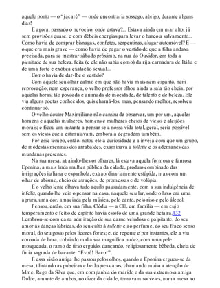 aquele ponto — o “jacaré” — onde encontraria sossego, abrigo, durante alguns
dias!
E agora, passado o nevoeiro, onde estava?... Estava ainda em mar alto, já
sem provisões quase, e com débeis energias para levar o barco a salvamento...
Como havia de comprar bisnagas, confetes, serpentinas, alugar automóvel? E —
o que era mais grave — como havia de pagar o vestido de que a filha andava
precisada, para se mostrar sábado próximo, na rua do Ouvidor, em toda a
plenitude de sua beleza, feita (e ele não sabia como) da rija carnadura de Itália e
de uma forte e exótica exalação sexual...
Como havia de dar-lhe o vestido?
Com aquele seu olhar calmo em que não havia mais nem espanto, nem
reprovação, nem esperança, o velho professor olhou ainda a sala tão cheia, por
aquelas horas, tão povoada e animada de mocidade, de talento e de beleza. Ele
viu alguns poetas conhecidos, quis chamá-los, mas, pensando melhor, resolveu
continuar só.
O velho doutor Maximiliano não cansou de observar, um por um, aqueles
homens e aquelas mulheres, homens e mulheres cheios de vícios e aleijões
morais; e ficou um instante a pensar se a nossa vida total, geral, seria possível
sem os vícios que a estimulavam, embora a degradem também.
Por esse tempo, então, notou ele a curiosidade e a inveja com que um grupo,
de modestas meninas dos arrabaldes, examinava a toilette e os ademanes das
mundanas presentes.
Na sua mesa, atraindo-lhes os olhares, lá estava aquela formosa e famosa
Eponina, a mais linda mulher pública da cidade, produto combinado das
imigrações italiana e espanhola, extraordinariamente estúpida, mas com um
olhar de abismo, cheio de atrações, de promessas e de volúpia.
E o velho lente olhava tudo aquilo pausadamente, com a sua indulgência de
infeliz, quando lhe veio o pensar na casa, naquele seu lar, onde o luxo era uma
agrura, uma dor, amaciada pela música, pelo canto, pelo riso e pelo álcool.
Pensou, então, em sua filha, Clôdia — a Cló, em família — em cujo
temperamento e feitio de espírito havia estofo de uma grande hetaira.132
Lembrou-se com casta admiração de sua carne veludosa e palpitante, do seu
amor às danças lúbricas, do seu culto à toilette e ao perfume, do seu fraco senso
moral, do seu gosto pelos licores fortes; e, de repente e por instantes, ele a viu
coroada de hera, cobrindo mal a sua magnífica nudez, com uma pele
mosqueada, o ramo de tirso erguido, dançando, religiosamente bêbeda, cheia de
fúria sagrada de bacante: “Evoé! Baco!”.
E essa visão antiga lhe passou pelos olhos, quando a Eponina ergueu-se da
mesa, tilintando as pulseiras e berloques caros, chamando muito a atenção de
Mme. Rego da Silva que, em companhia do marido e da sua extremosa amiga
Dulce, amante de ambos, no dizer da cidade, tomavam sorvetes, numa mesa ao
 