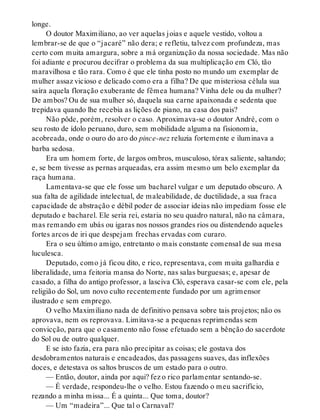 longe.
O doutor Maximiliano, ao ver aquelas joias e aquele vestido, voltou a
lembrar-se de que o “jacaré” não dera; e refletiu, talvez com profundeza, mas
certo com muita amargura, sobre a má organização da nossa sociedade. Mas não
foi adiante e procurou decifrar o problema da sua multiplicação em Cló, tão
maravilhosa e tão rara. Como é que ele tinha posto no mundo um exemplar de
mulher assaz vicioso e delicado como era a filha? De que misteriosa célula sua
saíra aquela floração exuberante de fêmea humana? Vinha dele ou da mulher?
De ambos? Ou de sua mulher só, daquela sua carne apaixonada e sedenta que
trepidava quando lhe recebia as lições de piano, na casa dos pais?
Não pôde, porém, resolver o caso. Aproximava-se o doutor André, com o
seu rosto de ídolo peruano, duro, sem mobilidade alguma na fisionomia,
acobreada, onde o ouro do aro do pince-nez reluzia fortemente e iluminava a
barba sedosa.
Era um homem forte, de largos ombros, musculoso, tórax saliente, saltando;
e, se bem tivesse as pernas arqueadas, era assim mesmo um belo exemplar da
raça humana.
Lamentava-se que ele fosse um bacharel vulgar e um deputado obscuro. A
sua falta de agilidade intelectual, de maleabilidade, de ductilidade, a sua fraca
capacidade de abstração e débil poder de associar ideias não impediam fosse ele
deputado e bacharel. Ele seria rei, estaria no seu quadro natural, não na câmara,
mas remando em ubás ou igaras nos nossos grandes rios ou distendendo aqueles
fortes arcos de iri que despejam frechas ervadas com curaro.
Era o seu último amigo, entretanto o mais constante comensal de sua mesa
luculesca.
Deputado, como já ficou dito, e rico, representava, com muita galhardia e
liberalidade, uma feitoria mansa do Norte, nas salas burguesas; e, apesar de
casado, a filha do antigo professor, a lasciva Cló, esperava casar-se com ele, pela
religião do Sol, um novo culto recentemente fundado por um agrimensor
ilustrado e sem emprego.
O velho Maximiliano nada de definitivo pensava sobre tais projetos; não os
aprovava, nem os reprovava. Limitava-se a pequenas reprimendas sem
convicção, para que o casamento não fosse efetuado sem a bênção do sacerdote
do Sol ou de outro qualquer.
E se isto fazia, era para não precipitar as coisas; ele gostava dos
desdobramentos naturais e encadeados, das passagens suaves, das inflexões
doces, e detestava os saltos bruscos de um estado para o outro.
— Então, doutor, ainda por aqui? fez o rico parlamentar sentando-se.
— É verdade, respondeu-lhe o velho. Estou fazendo o meu sacrifício,
rezando a minha missa... É a quinta... Que toma, doutor?
— Um “madeira”... Que tal o Carnaval?
 