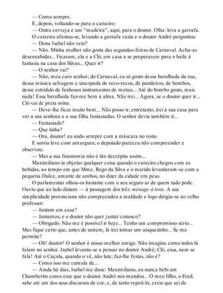 — Como sempre.
E, depois, voltando-se para o caixeiro:
— Outra cerveja e um “madeira”, aqui, para o doutor. Olha: leva a garrafa.
O caixeiro afastou-se, levando a garrafa vazia e o doutor André perguntou:
— Dona Isabel não veio?
— Não. Minha mulher não gosta das segundas-feiras de Carnaval. Acha-as
desenxabidas... Ficaram, ela e a Cló, em casa a se prepararem para o baile à
fantasia na casa dos Silvas... Quer ir?
— O senhor vai?
— Não, meu caro senhor; do Carnaval, eu só gosto dessa barulhada da rua,
dessa música selvagem e sincopada de reco-recos, de pandeiros, de bombos,
desse estrídulo de fanhosos instrumentos de metais... Até do bombo gosto, mais
nada! Essa barulhada faz-me bem à alma. Não irei... Agora, se o doutor quer ir...
Cló vai de preta mina.
— Deve-lhe ficar muito bem... Não posso ir; entretanto, irei à sua casa para
ver a sua senhora e a sua filha fantasiadas. O senhor devia também ir...
— Fantasiado?
— Que tinha?
— Ora, doutor! eu ando sempre com a máscara no rosto.
E sorriu leve com amargura; o deputado pareceu não compreender e
observou:
— Mas a sua fisionomia não é tão decrépita assim...
Maximiliano ia objetar qualquer coisa quando o caixeiro chegou com as
bebidas, ao tempo em que Mme. Rego da Silva e o marido levantaram-se com a
pequena Dulce, amante de ambos, no dizer da cidade em peso.
O parlamentar olhou-os bastante com o seu seguro ar de quem tudo pode.
Ouviu que ao lado diziam — à passagem dos três: ménage à trois. A sua
simplicidade provinciana não compreendeu a maldade e logo dirigiu-se ao velho
professor:
— Jantam em casa?
— Jantamos; e o doutor não quer jantar conosco?
— Obrigado. Não me é possível ir hoje... Tenho um compromisso sério...
Mas fique certo que, antes de saírem, lá irei tomar um uisquezinho... Se me
permite?
— Oh! doutor! O senhor é nosso melhor amigo. Não imagina como todos lá
falam no senhor. Isabel levanta-se a pensar no doutor André; Cló, essa, nem se
fala! Até o Caçula, quando o vê, não late; faz-lhe festas, não é?
— Como isso me cumula de...
— Ainda há dias, Isabel me disse: Maximiliano, eu nunca bebi um
Chambertin como esse que o doutor André nos mandou... O meu filho, o Fred,
sabe até um dos seus discursos de cor; e, de tanto repeti-lo, creio que sei de
 