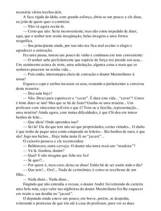 memória vários trechos dele.
A face rígida do ídolo, com grande esforço, abriu-se um pouco; e ele disse,
ao jeito de quem quer o contrário:
— Não vá agora recitá-lo.
— Certo que não. Seria inconveniente; mas não estou impedido de dizer,
aqui, que o senhor tem muita imaginação, belas imagens e uma forma
magnífica.
— Sou principiante ainda, por isso não me fica mal aceitar o elogio e
agradecer a animação.
Fez uma pausa, tomou um pouco de vinho e continuou em tom conveniente:
— O senhor sabe perfeitamente que espécie de força me prende aos seus...
Um sentimento acima de mim, uma solicitação, alguma coisa a mais que os
senhores puseram na minha vida...
— Pois então, interrompeu cheio de comoção o doutor Maximiliano: à
nossa!
Ergueu o copo e ambos tocaram os seus, reatando o parlamentar a conversa
desta maneira:
— Deu aula hoje?
— Não. Desci para espairecer e “cavar”. É dura esta vida... “cavar”! Como
é triste dizer-se isto! Mas que se há de fazer? Ganha-se uma miséria... Um
professor com oitocentos mil-réis o que é? Tem-se a família, representação...
uma miséria! Ainda agora, com tantas dificuldades, é que Cló deu em tomar
banhos de leite...
— Que ideia! Onde aprendeu isso?
— Sei lá! Ela diz que tem não sei que propriedades, certas virtudes... O diabo
é que tenho de pagar uma conta estupenda no leiteiro... São banhos de ouro, é que
são! Jogo nos bichos... Hoje tinha tanta fé no “jacaré”...
O caixeiro passava e ele recomendou:
— Baldomero, outra cerveja. O doutor não toma mais um “madeira”?
— Vá lá. Ganhou, doutor?
— Qual! E não imagina que falta me fez!
— Se quer?...
— Por quem é, meu caro; deixe-se disso! Então há de ser assim todo o dia?
— Que tem!... Ora!... Nada de cerimônias; é como se recebesse de um
filho...
— Nada disso... Nada disso...
Fingindo que não entendia a recusa, o doutor André foi retirando da carteira
uma bela nota, cujo valor nas algibeiras do doutor Maximiliano fez-lhe esquecer
em muito a sua desdita no “jacaré”.
O deputado ainda esteve um pouco; em breve, porém, se despediu,
reiterando a promessa de que iria até à casa do professor, para ver as duas
 