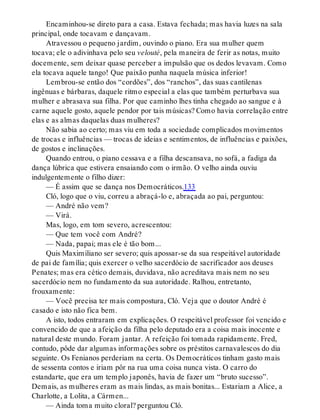 Encaminhou-se direto para a casa. Estava fechada; mas havia luzes na sala
principal, onde tocavam e dançavam.
Atravessou o pequeno jardim, ouvindo o piano. Era sua mulher quem
tocava; ele o adivinhava pelo seu velouté, pela maneira de ferir as notas, muito
docemente, sem deixar quase perceber a impulsão que os dedos levavam. Como
ela tocava aquele tango! Que paixão punha naquela música inferior!
Lembrou-se então dos “cordões”, dos “ranchos”, das suas cantilenas
ingênuas e bárbaras, daquele ritmo especial a elas que também perturbava sua
mulher e abrasava sua filha. Por que caminho lhes tinha chegado ao sangue e à
carne aquele gosto, aquele pendor por tais músicas? Como havia correlação entre
elas e as almas daquelas duas mulheres?
Não sabia ao certo; mas viu em toda a sociedade complicados movimentos
de trocas e influências — trocas de ideias e sentimentos, de influências e paixões,
de gostos e inclinações.
Quando entrou, o piano cessava e a filha descansava, no sofá, a fadiga da
dança lúbrica que estivera ensaiando com o irmão. O velho ainda ouviu
indulgentemente o filho dizer:
— É assim que se dança nos Democráticos.133
Cló, logo que o viu, correu a abraçá-lo e, abraçada ao pai, perguntou:
— André não vem?
— Virá.
Mas, logo, em tom severo, acrescentou:
— Que tem você com André?
— Nada, papai; mas ele é tão bom...
Quis Maximiliano ser severo; quis apossar-se da sua respeitável autoridade
de pai de família; quis exercer o velho sacerdócio de sacrificador aos deuses
Penates; mas era cético demais, duvidava, não acreditava mais nem no seu
sacerdócio nem no fundamento da sua autoridade. Ralhou, entretanto,
frouxamente:
— Você precisa ter mais compostura, Cló. Veja que o doutor André é
casado e isto não fica bem.
A isto, todos entraram em explicações. O respeitável professor foi vencido e
convencido de que a afeição da filha pelo deputado era a coisa mais inocente e
natural deste mundo. Foram jantar. A refeição foi tomada rapidamente. Fred,
contudo, pôde dar algumas informações sobre os préstitos carnavalescos do dia
seguinte. Os Fenianos perderiam na certa. Os Democráticos tinham gasto mais
de sessenta contos e iriam pôr na rua uma coisa nunca vista. O carro do
estandarte, que era um templo japonês, havia de fazer um “bruto sucesso”.
Demais, as mulheres eram as mais lindas, as mais bonitas... Estariam a Alice, a
Charlotte, a Lolita, a Cármen...
— Ainda toma muito cloral? perguntou Cló.
 