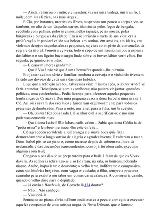 — Ainda, retrucou o irmão; e emendou: vai ser uma lindeza, um triunfo, à
noite, com luz elétrica, nas ruas largas...
E Cló, por instantes, mordeu os lábios, suspendeu um pouco o corpo e viu-se
também, no alto de um daqueles carros, iluminada pelos fogos de bengala,
recebida com palmas, pelos meninos, pelos rapazes, pelas moças, pelas
burguesas e burgueses da cidade. Era o seu triunfo a meta de sua vida; era a
proliferação imponderável de sua beleza em sonhos, em anseios, em ideias, em
violentos desejos naquelas almas pequenas, sujeitas ao império da convenção, da
regra e da moral. Tomou a cerveja, todo o copo de um hausto, limpou a espuma
dos lábios e o seu ligeiro buço surgiu lindo sobre os breves lábios vermelhos. Em
seguida, perguntou ao irmão:
— E essas mulheres ganham?
— Qual! Você não vê que é uma honra? respondeu-lhe o irmão.
E o jantar acabou sério e familiar, embora a cerveja e o vinho não tivessem
faltado aos devotos de cada uma das duas bebidas.
Logo que a refeição acabou, talvez uns vinte minutos após, o doutor André se
fazia anunciar. Desculpou-se com as senhoras; não pudera vir jantar, questões
políticas, uma conferência... Pedia licença para oferecer aquelas pequenas
lembranças de Carnaval. Deu uma pequena caixa a dona Isabel e uma maior à
Cló. As joias saíram dos escrínios e faiscaram orgulhosamente para todos os
presentes deslumbrados. Para a mãe, um anel; para a filha, um bracelete.
— Oh, doutor! fez dona Isabel. O senhor está a sacrificar-se e nós não
podemos consentir nisto...
— Qual, dona Isabel! São falsas, nada valem... Sabia que dona Clódia ia de
“preta mina” e lembrei-me trazer-lhe este enfeite...
Cló agradeceu sorridente a lembrança e a suave boca quis fixar
demoradamente o longo sorriso de alegria e agradecimento. E voltaram a tocar.
Dona Isabel pôs-se ao piano e, como tocasse depois da sobremesa, hora da
melancolia e das discussões transcendentes, como já foi observado, executou
alguma coisa triste.
Chegava a ocasião de se prepararem para o baile à fantasia que os Silvas
davam. As senhoras retiraram-se e só ficaram, na sala, os homens, bebendo
uísque. André, impaciente e desatento; o velho lente, indiferente e compassivo,
contando histórias brejeiras, com vagar e cuidado; o filho, sempre a procurar
caminho para exibir o seu saber em coisas carnavalescas. A conversa ia caindo,
quando o velho disse para o deputado:
— Já ouviu a Bamboula, de Gottschalk,134 doutor?
— Não... Não conheço.
— Vou tocá-la.
Sentou-se ao piano, abriu o álbum onde estava a peça e começou a executar
aqueles compassos de uma música negra de Nova Orleans, que o famoso
 