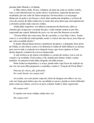 pianista tinha filtrado e civilizado.
A filha entrou, linda, fresca, veludosa, de pano da costa ao ombro, trunfa,
com o colo inteiramente nu, muito cheio e marmóreo, separado do pescoço
modelado, por um colar de falsas turquesas. Os braceletes e as miçangas
tilintavam no peito e nos braços, a bem dizer totalmente despidos; e os bicos de
crivo da camisa de linho rendavam as raízes dos seios duros que mal suportavam
a alvíssima prisão onde estavam retidos.
Ainda pôde requebrar, aos últimos compassos da Bamboula, sobre as
chinelas que ocupavam a metade dos pés; e toda risonha sentou-se por fim,
esperando que aquele Salomão de pince-nez de ouro lhe dissesse ao ouvido:
“Os teus lábios são como uma fita de escarlate; e o teu falar é doce. Assim
como é o vermelho da romã partida, assim é o nácar das tuas faces; sem falar no
que está escondido dentro.”
O doutor Maximiliano deixou o tamborete do piano e o deputado, bem perto
de Clódia, se não falava como o rei Salomão à rainha de Sabá dilatava as narinas
para sorver toda a exalação acre daquela moça, que mais capitosa se fazia
dentro daquele vestuário de escrava desprezada.
A sala encheu-se de outros convidados e a sessão de música veio a cair na
canção e na modinha. Fred cantou e Cló, instada pelo doutor André, cantou
também. O automóvel não tinha chegado; ela tinha tempo...
Dona Isabel acompanhou; e a moça, pondo tudo o que havia de sedução na
sua voz, nos seus olhos pequenos e castanhos, cantou a “Canção da Preta Mina”:
Pimenta-de-cheiro, jiló, quibombô;
Eu vendo barato, mi compra ioiô!
Ao acabar, era com prazer especial, cheia de dengues nos olhos e na voz,
com um longo gozo íntimo que ela, sacudindo as ancas e pondo as mãos dobradas
pelas costas na cintura, curvava-se para o doutor André e dizia vagamente:
Mi compra ioiô!
E repetia com mais volúpia, ainda uma vez:
Mi compra ioiô!
 