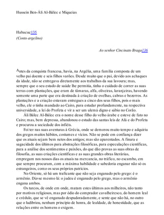 A
Hussein Ben-Áli Al-Bálec e Miqueias
Habacuc135
(Conto argelino)
Ao senhor Cincinato Braga136
ntes da conquista francesa, havia, na Argélia, uma família composta de um
velho pai doente e seis filhos varões. Desde muito que o pai, devido aos achaques
da idade, não se entregava diretamente aos trabalhos da sua lavoura; mas,
sempre que o seu estado de saúde lhe permitia, tinha o cuidado de correr as suas
terras com plantações, que eram de tâmaras, alfa, oliveiras, laranjeiras, havendo
somente uma parte que era destinada à criação de ovelhas, cabras e bezerros. As
plantações e a criação estavam entregues a cinco dos seus filhos, pois o mais
velho, ele o tinha mandado ao Cairo, para estudar profundamente, na respectiva
universidade, a lei do Profeta e vir a ser um ulemá digno e sábio no Corão.
Áli Bálec Al-Bálec era o nome desse filho do velho árabe e esteve de fato no
Cairo; mas, bem depressa, abandonou o estudo das santas leis de Alá e do Profeta
e procurou a sociedade dos infiéis.
Foi ter nas suas aventuras à Grécia, onde se demorou muito tempo e adquiriu
dos gregos muitos hábitos, costumes e vícios. Não se pode em confiança dizer
que os atuais sejam bem netos dos antigos; mas são aparentados. A finura e
sagacidade dos últimos para abstrações filosóficas, para especulações científicas,
para a análise dos sentimentos e paixões, do que dão provas as suas obras de
filosofia, as suas criações científicas e as suas grandes obras literárias,
empregam nos nossos dias os atuais na mercancia, no tráfico, no escambo, em
que sempre procuram, com a máxima habilidade e sabedoria enganar não só os
estrangeiros, como os seus próprios patrícios.
No Oriente, só há um traficante que não seja enganado pelo grego: é o
armênio. Diz-se mesmo lá: o judeu é enganado pelo grego, mas o armênio
engana ambos.
Os turcos, de onde em onde, matam estes últimos aos milheiros, não tanto
por motivos religiosos, mas por ódio do comprador cavalheiresco, do homem leal
e crédulo, que se vê enganado despudoradamente, e sente que não há, no outro
que o ludibriou, nenhum princípio de honra, de lealdade, de honestidade, que as
relações entre os homens o exigem.
 