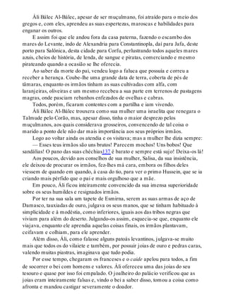 Áli Bálec Al-Bálec, apesar de ser muçulmano, foi atraído para o meio dos
gregos e, com eles, aprendeu as suas espertezas, maroscas e habilidades para
enganar os outros.
E assim foi que ele andou fora da casa paterna, fazendo o escambo dos
mares do Levante, indo de Alexandria para Constantinopla, daí para Jafa, deste
porto para Salônica, desta cidade para Corfu, perlustrando todos aqueles mares
azuis, cheios de história, de lenda, de sangue e piratas, comerciando e mesmo
pirateando quando a ocasião se lhe oferecia.
Ao saber da morte do pai, vendeu logo a faluca que possuía e correu a
receber a herança. Coube-lhe uma grande data de terra, coberta de pés de
tâmaras, enquanto os irmãos tinham as suas cultivadas com alfa, com
laranjeiras, oliveiras e um mesmo recebeu a sua parte em terrenos de pastagens
magras, onde pasciam rebanhos enfezados de ovelhas e cabras.
Todos, porém, ficaram contentes com a partilha e iam vivendo.
Áli Bálec Al-Bálec trouxera como sua mulher uma israelita que renegara o
Talmude pelo Corão, mas, apesar disso, tinha o maior desprezo pelos
muçulmanos, aos quais considerava grosseiros, convencendo de tal coisa o
marido a ponto dele não dar mais importância aos seus próprios irmãos.
Logo ao voltar ainda os atendia e os visitava; mas a mulher lhe dizia sempre:
— Esses teus irmãos são uns brutos! Parecem mochos! Uns bobos! Que
sandálias! O pano das suas chéchias137 é barato e sempre está sujo! Deixa-os lá!
Aos poucos, devido aos conselhos de sua mulher, Salisa, da sua insistência,
ele deixou de procurar os irmãos, fez-lhes má cara, embora os filhos deles
viessem de quando em quando, à casa do tio, para ver o primo Hussein, que se ia
criando mais pérfido que o pai e mais orgulhoso que a mãe.
Em pouco, Áli ficou inteiramente convencido da sua imensa superioridade
sobre os seus humildes e resignados irmãos.
Por ter na sua sala um tapete de Esmirna, serem as suas armas de aço de
Damasco, tauxiadas de ouro, julgava os seus manos, que se tinham habituado à
simplicidade e à modéstia, como inferiores, iguais aos das tribos negras que
viviam para além do deserto. Julgando-os assim, esquecia-se que, enquanto ele
viajava, enquanto ele aprendia aquelas coisas finais, os irmãos plantavam,
ceifavam e colhiam, para ele aprender.
Além disso, Áli, como falasse alguns patoás levantinos, julgava-se muito
mais que todos os do vilaiete e também, por possuir joias de ouro e pedras caras,
valendo muitas piastras, imaginava que tudo podia.
Por esse tempo, chegaram os franceses e o caide apelou para todos, a fim
de socorrer o bei com homens e valores. Áli ofereceu uma das joias do seu
tesouro e quase por isso foi empalado. O joalheiro do palácio verificou que as
joias eram inteiramente falsas e, vindo o bei a saber disso, tomou a coisa como
afronta e mandou castigar severamente o doador.
 