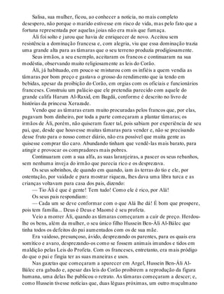 Salisa, sua mulher, ficou, ao conhecer a notícia, no mais completo
desespero, não porque o marido estivesse em risco de vida, mas pelo fato que a
fortuna representada por aquelas joias não era mais que fumaça.
Áli foi solto e jurou que havia de enriquecer de novo. Aceitou sem
resistência a dominação francesa e, com alegria, viu que essa dominação trazia
uma grande alta para as tâmaras que o seu terreno produzia prodigiosamente.
Seus irmãos, a seu exemplo, aceitaram os francos e continuaram na sua
modéstia, observando muito religiosamente as leis do Corão.
Áli, já habituado, em pouco se misturou com os infiéis a quem vendia as
tâmaras por bom preço e gastava o grosso do rendimento que ia tendo em
bebidas, apesar da proibição do Corão, em orgias com os oficiais e funcionários
franceses. Construiu um palácio que ele pretendia parecido com aquele do
grande califa Harum Al-Raxid, em Bagdá, conforme é descrito no livro de
histórias da princesa Xerazade.
Vendo que as tâmaras eram muito procuradas pelos francos que, por elas,
pagavam bom dinheiro, por toda a parte começaram a plantar tâmaras; os
irmãos de Áli, porém, não quiseram fazer tal, pois sabiam por experiência de seu
pai, que, desde que houvesse muitas tâmaras para vender e, não se precisando
desse fruto para o nosso comer diário, não era possível que muita gente as
quisesse comprar tão caro. Abundando tinham que vendê-las mais barato, para
atingir e provocar os compradores mais pobres.
Continuaram com a sua alfa, as suas laranjeiras, a pascer os seus rebanhos,
sem nenhuma inveja do irmão que parecia rico e os desprezava.
Os seus sobrinhos, de quando em quando, iam às terras do tio e ele, por
ostentação, por vaidade e para mostrar riqueza, lhes dava uma libra turca e as
crianças voltavam para casa dos pais, dizendo:
— Tio Áli é que é gente! Tem tudo! Como ele é rico, por Alá!
Os seus pais respondiam:
— Cada um se deve conformar com o que Alá lhe dá! É bom que prospere,
pois tem família... Deus é Deus e Maomé é seu profeta.
Veio a morrer Áli, quando as tâmaras começaram a cair de preço. Herdou-
lhe os bens, além da mulher, o seu único filho Hussein Ben-Áli Al-Bálec que
tinha todos os defeitos do pai aumentados com os de sua mãe.
Era vaidoso, presunçoso, ávido, desprezando os parentes, para os quais era
somítico e avaro, desprezando-os como se fossem animais imundos e tidos em
maldição pelas Leis do Profeta. Com os franceses, entretanto, era mais pródigo
do que o pai e fingia ter as suas maneiras e usos.
Nas gazetas que começaram a aparecer em Argel, Hussein Ben-Áli Al-
Bálec era gabado e, apesar das leis do Corão proibirem a reprodução da figura
humana, uma delas lhe publicou o retrato. As tâmaras começaram a descer; e,
como Hussein tivesse notícias que, duas léguas próximas, um outro muçulmano
 