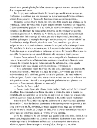 possuía uma grande plantação delas, começou a pensar que era esta que fazia
descer o preço das suas.
Em Argel, sobretudo no vilaiete de Hussein, personificam-se sempre os
fenômenos e a sutileza que um plantador de tâmaras não pode bem conhecer,
apesar de raça árabe, o filigranado das induções da economia política...
Imaginou logo destruir a plantação e mesmo toda aquela que aparecesse na
redondeza. Supôs de bom alvitre ir com alguns homens e queimar os coqueiros.
O dono certamente queixar-se-ia ao caide, às autoridades francas; e seria uma
complicação. Homem de expedientes, lembrou-se de conseguir do capitão
francês da guarnição, Al-Durand ou Al-Burhant, a destruição do plantio rival.
Habitualmente, fez-se amigo do rume, encheu-o de presentes, de festas, de
bebidas, pois seguia o exemplo de seu pai nesse tocante; e o “cão do cristão” se
fez afinal seu amigo. Um dia, depois de uma festa, o militar, que pisava
indignamente a terra onde estavam os ossos do seu pai, após muitas queixas de
Áli, apiedado do árabe, apressou-se em ir à plantação do vizinho e castigá-lo.
Assim fez, com os seus soldados e os ferozes serviçais de Hussein. Houve queixa;
o capitão foi punido; mas o saas de tâmaras não subiu nem meio gourde.
As suas finanças iam de mal a pior, a casa magnífica ia dando mostras de
ruína e os seus móveis e alfaias deterioravam-se com o tempo. Sua mãe não
cessava de censurar-lhe pelas faltas que não lhe cabiam. Ela, com aquela
arrogância muito sua e inveja também muito sua, repreendia-o:
— Vês: as tâmaras caem de preço e tu não tomas providência alguma. Os
meus não são assim... Mas tens o sangue de teu pai... É verdade que teus tios
estão vendendo alfa, oliveiras, gado e laranjas e ganham... Se tu não fizeres
esforço algum, ficarás como eles, uns macacos a viver em tocas e a dormir em
pelegos de carneiro... Xmed, o teu segundo tio, ganhou duzentas piastras em
azeitonas e ficou contente. Queres ser como ele?
— Que hei de fazer, mãe?
— Pensa; e não fiques aí a chorar como mulher. Saul chorou? Davi chorou?
Só o Deus dos cristãos chorou: Jeová não ama o choro. Ele ama a guerra e o
combate, até o extermínio. Lê os livros, os que foram os meus e os teus que são
também agora os meus. Lembra-te de Débora e de Judite e eram mulheres!
Hussein Ben-Áli Al-Bálec não podia dormir com a impressão das palavras
de sua mãe. O saas de tâmaras continuava a descer de gourde em gourde, e ele
só se lembrava de Áli, de Ornar, de todos aqueles de sua raça que as tinham
levado em meio século, do Ganges ao Ebro. Mas o saas de tâmaras parecia não
temer aquelas sombras augustas e ferozes. Descia sempre.
Certo dia, apareceu-lhe um homem que queria falar a sua mãe, Salisa. Era o
irmão dela, Miqueias Habacuc. A irmã e o sobrinho acolheram muito bem tão
próximo parente e lhe falaram na baixa das tâmaras que os atormentava.
Miqueias, que era homem esperto em negócios, disse para o sobrinho:
 