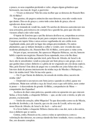 a pouco, os seus coquinhos perdendo o valor, alugou alguns gritadores que
berrassem, nas ruas de Argel, a guerreira:
— Vivam as tâmaras! Não há coisa melhor que as tâmaras de Hussein Ben-
Áli Al-Bálec!
Nas gazetas, ele pagava anúncios das suas tâmaras, mas não vendia mais
que dantes. Deu-as de graça e, como toda coisa dada de graça, elas só
agradavam desse modo.
Em se tratando de vendê-las, nada! Os surrões de tâmaras aumentavam nos
seus armazéns, pois teimava em comprá-las e guardá-las, para que elas não
viessem afinal a não valer nada.
O tapete de Esmirna que o pai lhe deixara desfiava-se, empenhou as armas
preciosas, também a herança do pai, para comprar mais sacas de tâmaras.
Comprou um tapete falso e umas armas vagabundas de um cabila mais
vagabundo ainda, para pôr no lugar das antigas preciosidades. Os outros
plantadores, que se tinham limitado a colher e vender, iam vivendo das suas
modestas plantações; ele, Hussein Ben-Áli Al-Bálec, corria para a ruína certa.
Foi por aí que, novamente, lhe apareceu Miqueias Habacuc, seu tio, homem
hábil e esperto nos negócios. Hussein ficou espantado, mas o tio lhe disse:
— Rebento da minha querida irmã, pelo Deus de Abraão, de Israel e de
Jacó, não te amedrontes: vendi as joias por um bom preço a um grego, com o
que ganhei duas coisas: dinheiro e a glória de ter enganado um cão dessa espécie.
Mas, pelo Eterno! Esta ideia de pagar-me o conselho em joias falsas não é tua...
Isto tem dedo de pessoa inteiramente da minha raça de Mardoc e Malaquias...
Isto é de minha irmã! Não foi tua mãe quem...
— Foi. E que fizeste do dinheiro, tio amado da minha alma; socorro da
minha vida?
— Emprestei-o aos turcos com bons juros e quando os cobrei, quase me
esfolaram. Muito tem sofrido a raça de Israel; mas o que sofri deles, nem contar
te posso — ó descendente do grande Al-Bálec, companheiro de Musa —
conquistador das Espanhas!
Acabava de dizer estas palavras, quando entra no aposento em que estavam
Salisa, a feroz Judite, a eloquente Débora — que, ao dar com o irmão, se põe em
prantos, exclamando:
— Irmão do coração, sábio Miqueias! Tu que descendes como eu de Micaia,
da tribo de Jeroboão, e de Azarela, que era da casa de Leedã, salva-me pelo
nosso Deus de Abraão, de Israel e de Jacó — salva-me!
E a feroz Judite e eloquente Débora chorou não a sua dor, nem a dos outros,
mas o dinheiro que se sumia.
Contou, então, Hussein ao tio, como a ruína se aproximava; como a
valorização das tâmaras, no começo dando tão bom resultado, viera a acabar, no
fim, em desastre completo.
 