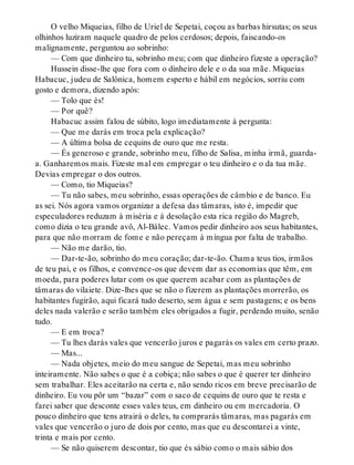 O velho Miqueias, filho de Uriel de Sepetai, coçou as barbas hirsutas; os seus
olhinhos luziram naquele quadro de pelos cerdosos; depois, faiscando-os
malignamente, perguntou ao sobrinho:
— Com que dinheiro tu, sobrinho meu; com que dinheiro fizeste a operação?
Hussein disse-lhe que fora com o dinheiro dele e o da sua mãe. Miqueias
Habacuc, judeu de Salônica, homem esperto e hábil em negócios, sorriu com
gosto e demora, dizendo após:
— Tolo que és!
— Por quê?
Habacuc assim falou de súbito, logo imediatamente à pergunta:
— Que me darás em troca pela explicação?
— A última bolsa de cequins de ouro que me resta.
— És generoso e grande, sobrinho meu, filho de Salisa, minha irmã, guarda-
a. Ganharemos mais. Fizeste mal em empregar o teu dinheiro e o da tua mãe.
Devias empregar o dos outros.
— Como, tio Miqueias?
— Tu não sabes, meu sobrinho, essas operações de câmbio e de banco. Eu
as sei. Nós agora vamos organizar a defesa das tâmaras, isto é, impedir que
especuladores reduzam à miséria e à desolação esta rica região do Magreb,
como dizia o teu grande avô, Al-Bálec. Vamos pedir dinheiro aos seus habitantes,
para que não morram de fome e não pereçam à míngua por falta de trabalho.
— Não me darão, tio.
— Dar-te-ão, sobrinho do meu coração; dar-te-ão. Chama teus tios, irmãos
de teu pai, e os filhos, e convence-os que devem dar as economias que têm, em
moeda, para poderes lutar com os que querem acabar com as plantações de
tâmaras do vilaiete. Dize-lhes que se não o fizerem as plantações morrerão, os
habitantes fugirão, aqui ficará tudo deserto, sem água e sem pastagens; e os bens
deles nada valerão e serão também eles obrigados a fugir, perdendo muito, senão
tudo.
— E em troca?
— Tu lhes darás vales que vencerão juros e pagarás os vales em certo prazo.
— Mas...
— Nada objetes, meio do meu sangue de Sepetai, mas meu sobrinho
inteiramente. Não sabes o que é a cobiça; não sabes o que é querer ter dinheiro
sem trabalhar. Eles aceitarão na certa e, não sendo ricos em breve precisarão de
dinheiro. Eu vou pôr um “bazar” com o saco de cequins de ouro que te resta e
farei saber que desconte esses vales teus, em dinheiro ou em mercadoria. O
pouco dinheiro que tens atrairá o deles, tu comprarás tâmaras, mas pagarás em
vales que vencerão o juro de dois por cento, mas que eu descontarei a vinte,
trinta e mais por cento.
— Se não quiserem descontar, tio que és sábio como o mais sábio dos
 
