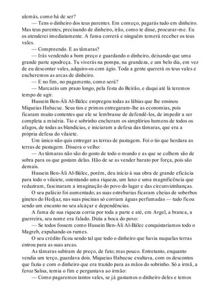 ulemás, como há de ser?
— Tens o dinheiro dos teus parentes. Em começo, pagarás tudo em dinheiro.
Mas teus parentes, precisando de dinheiro, irão, como te disse, procurar-me. Eu
os atenderei imediatamente. A fama correrá e ninguém temerá receber os teus
vales.
— Compreendo. E as tâmaras?
— Irás vendendo a bom preço e guardando o dinheiro, deixando que uma
grande parte apodreça. Tu viverás na pompa, na grandeza, e um belo dia, em vez
de eu descontar vales, adquiro-os com ágio. Toda a gente quererá os teus vales e
encheremos as arcas de dinheiro.
— E no fim, no pagamento, como será?
— Marcarás um prazo longo, pela festa do Beirão, e daqui até lá teremos
tempo de agir.
Hussein Ben-Áli Al-Bálec empregou todas as lábias que lhe ensinou
Miqueias Habacuc. Seus tios e primos entregaram-lhe as economias, pois
ficaram muito contentes que ele se lembrasse de defendê-los, de impedir a ser
completa a miséria. Tio e sobrinho encheram os simplórios homens de todos os
afagos, de todas as blandícias, e iniciaram a defesa das tâmaras, que era a
própria defesa do vilaiete.
Um único não quis entregar as terras de pastagem. Foi o tio que herdara as
terras de pastagem. Dissera o velho:
— As tâmaras não são do gosto de todo o mundo e as que se colhem são de
sobra para os que gostam delas. Hão de se as vender barato por força, pois são
demais.
Hussein Ben-Áli Al-Bálec, porém, deu início à sua obra de grande eficácia
para todo o vilaiete, ostentando uma riqueza, um luxo e uma magnificência que
reduziram, fascinaram a imaginação do povo do lugar e das circunvizinhanças.
O seu palácio foi aumentado; as suas estrebarias ficaram cheias de soberbos
ginetes do Hedjaz, nas suas piscinas só corriam águas perfumadas — tudo ficou
sendo um encanto no seu alcáçar e dependências.
A fama de sua riqueza corria por toda a parte e até, em Argel, a branca, a
guerreira, seu nome era falado. Dizia a boca do povo:
— Se todos fossem como Hussein Ben-Áli Al-Bálec conquistaríamos todo o
Magreb, expulsando os rumes.
O seu crédito ficou sendo tal que todo o dinheiro que havia naquelas terras
entrou para as suas arcas.
As tâmaras subiram de preço, de fato; mas pouco. Entretanto, enquanto
vendia um terço, guardava dois. Miqueias Habacuc exultava, com os descontos
que fazia e com o dinheiro que era trazido para as mãos do sobrinho. Só a irmã, a
feroz Salisa, temia o fim e perguntava ao irmão:
— Como pagaremos tantos vales, se já gastamos o dinheiro deles e temos
 