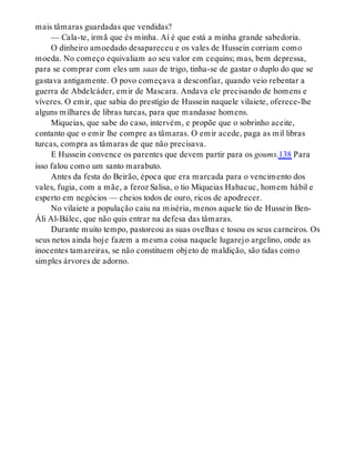 mais tâmaras guardadas que vendidas?
— Cala-te, irmã que és minha. Aí é que está a minha grande sabedoria.
O dinheiro amoedado desapareceu e os vales de Hussein corriam como
moeda. No começo equivaliam ao seu valor em cequins; mas, bem depressa,
para se comprar com eles um saas de trigo, tinha-se de gastar o duplo do que se
gastava antigamente. O povo começava a desconfiar, quando veio rebentar a
guerra de Abdelcáder, emir de Mascara. Andava ele precisando de homens e
víveres. O emir, que sabia do prestígio de Hussein naquele vilaiete, oferece-lhe
alguns milhares de libras turcas, para que mandasse homens.
Miqueias, que sabe do caso, intervém, e propõe que o sobrinho aceite,
contanto que o emir lhe compre as tâmaras. O emir acede, paga as mil libras
turcas, compra as tâmaras de que não precisava.
E Hussein convence os parentes que devem partir para os goums.138 Para
isso falou como um santo marabuto.
Antes da festa do Beirão, época que era marcada para o vencimento dos
vales, fugia, com a mãe, a feroz Salisa, o tio Miqueias Habacuc, homem hábil e
esperto em negócios — cheios todos de ouro, ricos de apodrecer.
No vilaiete a população caiu na miséria, menos aquele tio de Hussein Ben-
Áli Al-Bálec, que não quis entrar na defesa das tâmaras.
Durante muito tempo, pastoreou as suas ovelhas e tosou os seus carneiros. Os
seus netos ainda hoje fazem a mesma coisa naquele lugarejo argelino, onde as
inocentes tamareiras, se não constituem objeto de maldição, são tidas como
simples árvores de adorno.
 