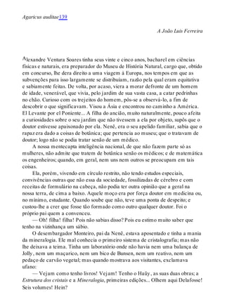 A
Agaricus auditae139
A João Luis Ferreira
lexandre Ventura Soares tinha seus vinte e cinco anos, bacharel em ciências
físicas e naturais, era preparador do Museu de História Natural, cargo que, obtido
em concurso, lhe dera direito a uma viagem à Europa, nos tempos em que as
subvenções para isso largamente se distribuíam, razão pela qual eram equitativa
e sabiamente feitas. De volta, por acaso, viera a morar defronte de um homem
de idade, venerável, que vivia, pelo jardim de sua vasta casa, a catar pedrinhas
no chão. Curioso com os trejeitos do homem, pôs-se a observá-lo, a fim de
descobrir o que significavam. Visou a Ásia e encontrou no caminho a América.
El Levante por el Poniente... A filha do ancião, muito naturalmente, pouco afeita
a curiosidades sobre o seu jardim que não tivessem a ela por objeto, supôs que o
doutor estivesse apaixonado por ela. Nenê, era o seu apelido familiar, sabia que o
rapaz era dado a coisas de botânica; que pertencia ao museu; que o tratavam de
doutor; logo não se podia tratar senão de um médico.
A nossa mentecapta inteligência nacional, de que não fazem parte só as
mulheres, não admite que tratem de botânica senão os médicos; e de matemática
os engenheiros; quando, em geral, nem uns nem outros se preocupam em tais
coisas.
Ela, porém, vivendo em círculo restrito, não tendo estudos especiais,
convivências outras que não essa da sociedade, fossilizadas de cérebro e com
receitas de formulário na cabeça, não podia ter outra opinião que a geral na
nossa terra, de cima a baixo. Aquele moço era por força doutor em medicina ou,
no mínimo, estudante. Quando soube que não, teve uma ponta de despeito; e
custou-lhe a crer que fosse tão formado como outro qualquer doutor. Foi o
próprio pai quem a convenceu.
— Oh! filha! filha! Pois não sabias disso? Pois eu estimo muito saber que
tenho na vizinhança um sábio.
O desembargador Monteiro, pai da Nenê, estava aposentado e tinha a mania
da mineralogia. Ele mal conhecia o primeiro sistema de cristalografia; mas não
lhe deixava a teima. Tinha um laboratório onde não havia nem uma balança de
Jolly, nem um maçarico, nem um bico de Bunsen, nem um reativo, nem um
pedaço de carvão vegetal; mas quando mostrava aos visitantes, exclamava
ufano:
— Vejam como tenho livros! Vejam! Tenho o Haüy, as suas duas obras; a
Estrutura dos cristais e a Mineralogia, primeiras edições... Olhem aqui Delafosse!
Seis volumes! Hein?
 