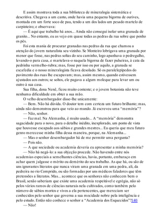 E assim mostrava toda a sua biblioteca de mineralogia sistemática e
descritiva. Chegava a um canto, onde havia uma pequena bigorna de ourives,
montada em um forte soco de pau, tendo a um dos lados um pesado martelo de
carpinteiro; e observava:
— É aqui que trabalho há anos... Ainda não consegui isolar uma granada de
granito... No entanto, eu as vejo em quase todas as pedras da rua sobre que ponho
os pés.
Foi esta mania de procurar granadas nas pedras da rua que chamou a
atenção do jovem naturalista seu vizinho. Se Monteiro lobrigava uma granada por
menor que fosse, nas pedras soltas do seu caminho, logo apanhava o pedregulho,
levando-o para casa, e martelava-o naquela bigorna de fazer pulseiras, à cata da
pedrinha vermelho-rubra; mas, fosse por isso ou por aquilo, a granada se
escafedia e o nosso mineralogista ficava desolado. Só os paralelepípedos do
pavimento das ruas lhe escapavam; mas, assim mesmo, quando estivessem
ajustados aos outros; se soltos, ele pagava a algum moleque para levar um ou
outro à sua casa.
Sua filha, dona Nenê, ficou muito contente; e o jovem botanista não teve
nenhuma dificuldade em obter a sua mão.
O velho desembargador disse-lhe unicamente:
— Bem. Não há dúvida. O doutor tem com certeza um futuro brilhante; mas,
ainda não demonstrou para que veio ao mundo. Já escreveu uma “memória”?
— Não, senhor.
— Faz mal. Na Alemanha, é muito usado... A “memória” demonstra
sagacidade para o novo, para o detalhe inédito, inexplorado, um ponto de vista
que houvesse escapado aos sábios e grandes mestres... Eu queria que meu futuro
genro merecesse minha filha dessa maneira, porque, na Alemanha...
— Mas o senhor desembargador há de me permitir uma pergunta?
— Pois não.
— A que sociedade ou academia deveria eu apresentar a minha memória?
— Não há negá-lo: a sua objeção procede. Não havendo entre nós
academias especiais a semelhantes ciências, havia, portanto, embaraço em
achar quem julgasse o mérito ou demérito do seu trabalho. As que há, ou são de
uns ignorantes literatos que nunca viram uma granada em uma pedra, ali, da
pedreira no rio Comprido, ou são formadas por uns médicos faladores que têm
pretensões a literatos. Mas... acontece que os senhores não conhecem bem o
Brasil, senão saberiam que existe uma academia respeitável e egrégia, não só
pelos vários ramos de ciências naturais nela cultivados, como também pelo
número de sábios mortos e vivos a ela pertencentes, que mereciam ser
conhecidos pelo senhor que governa a sua mocidade nobre pela inteligência e
pelo estudo. Então não conhece o senhor a “Academia dos Esquecidos”?140
— Não!
 