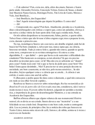 — É de admirar! Pois, creia-me, dela, além dos atuais, fizeram e fazem
parte ainda: Alexandre Ferreira, Conceição Veloso, Gomes de Sousa, o doutor
José Mauricio Nunes Garcia, Domingos Freire, Tito Lívio de Castro, Morais e
Vale, José Bonifácio...
— José Bonifácio, dos Esquecidos!
— Sim! Aquele mineralogista que depois foi político. E como não?
— Ah!
— Compreende-me, agora? Pois bem. Atualmente, presido eu a Academia,
disse o desembargador com ênfase; e espero que, como um paladino, ofereça à
sua noiva a árdua vitória de fazer parte dela: Está aqui a minha mão, Nenê...
Os três sábios despediram-se tocantemente; faltou, porém, o quarto sábio.
Talvez fosse o único que não levasse n’alma engano cego; mas a pequena levou,
creio, durante o primeiro ano.
Na rua, monologava Soares: um caso novo, um detalhe original, onde hei de
buscá-los? Fui bom estudante e, talvez por isso, nunca supus que, na ciência,
houvesse novidade. Tudo já estava feito e, quando não estava, quando se queria
coisa nova, compravam-se as revistas estrangeiras e lá estava a coisa
digeridinha. E — que diabo! — para que havia eu de aumentar a dificuldade dos
estudantes? Não bastavam os europeus, os tais alemães? Já que era preciso
descobrir ou inventar para casar, vá lá! Mas não era já suficiente ser “doutor”
para casar? Ainda mais esta! Até o que se havia de pedir para casar bem! Ora
bolas! Estou quase desistindo... Não! É preciso ter-se uma posição decente na
sociedade, um bom casamento, se não rico, pelo menos semirrico... Se não
descubro, forjico qualquer coisa e a ciência que se amole... A ciência é um
enfeite; é assim como este anel de safira.
E olhou para a pedra quase tão dura como o diamante, a qual não esmaeceu
em nada ao seu olhar feroz de cupidez...
Resolveu-se Soares a escrever sobre mineralogia: Rochas metamórficas do
Brasil ou O veio de petro-sílex do Corcovado; mas isto, considerava, não é novo e
muito menos é meu. O jovem sábio foi dormir, julgando ter perdido a menina
rica, a importância de genro do desembargador Monteiro, e a sua entrada na
Academia dos Esquecidos.
Buffon afirmou alhures que alguns volumes da sua monumental História
natural, ele os devia ao seu criado. Soares deveu a sua “memória” e a sua
felicidade ao seu criado José. Despertou-o este bem cedo, muito a contragosto
dele. Leu os jornais, de princípio a fim; leu a notícia dos rolos que houvera no
Teatro Lírico, tomou outra xícara de café, fumou e, de súbito, sentou-se à mesa e
escreveu em bastardo:
agaricus auditae
 