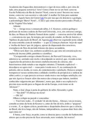 Academia dos Esquecidos; demonstrarei o vigor do meu estilo e, por cima de
tudo, uma pequena semirrica! Arre! Como é bom ter-se um bom curso na
Escola Politécnica do Rio de Janeiro! Nenê, como te amo! Socorre-me nesse
transe, como me vais socorrer a vida toda! A mulher foi feita para sustentar
homem... Aquele burro do Comte!142 Era por isso que ele detestava a geologia,
a paleontologia! Burro! Nenê!... E não é que estou mesmo parecendo o Paulo, o
tal da Virgínia? Ora bolas!
Adiante:
“ii — Amigo meu e consumado sábio, J. C. Kramer, exímio geólogo e
professor da mesma cadeira da Harvard University, usa, em conversa comigo,
há dias, no Museu de História Natural desta capital — conversa amável de sábios
—, comunicou-me que, há tempos, por ocasião de estudar, no Rio de Janeiro, a
‘hipótese da glaciação do Brasil’, de Agassiz,143 observou vegetando nesta cidade
de assaz estranha casta de tortulhos — a que as crianças chamam ‘mijo-de-sapo’
e ‘orelha-de-burro’ que ele julgava, apesar do disparatado dos caracteres,
exemplares da flora do período triássico da época secundária.
“Óbvio será dizer-vos, senhores acadêmicos, que uma tal comunicação me
encheu de imenso júbilo, patriótico e científico.
“Cavaqueando comigo o doutor Kramer, da Harvard University, usa,
admirava-se, sorrindo com mofa e desculpando-se amável, que, vivendo os tais
cogumelos tão próximos dos nossos estabelecimentos de ciências, não
houvéssemos ainda notado a sua singular estrutura. É bastante explicável —
desculpava-se agora mal — vosso país é muito novo. E, na continuação da
palestra, não se media, às vezes, de contentamento e satisfação. Deixava sempre
transparecer nesses sentimentos a utilidade científica da perspicácia e sutileza do
sábio yankee; e o que parecia acrescer ainda mais a sua maligna satisfação, era
que tais Agaricus fossem além dos nomes das crianças que tinham, também
conhecidos vulgarmente por ‘diletantes’, nome que, dado o seu explicável e
previsto mau ouvido para as línguas do sul da Europa, creio tratar-se de
‘dilettanti’.”
Nisto, o José chega à porta do gabinete do sábio Alexandre e grita:
— “Seu dotô”! O almoço na mesa!
— Oh! Já?
Olhou o relógio na parede e concordou:
— Você tem razão... É verdade! Já são dez horas... Almoço, vou ao museu,
consulto as notas da besta do Kramer e, antes do fim do mês, tenho a “pequena”
e o resto... E, se alguns céticos, pessimistas e despeitados disserem que a ciência,
no Brasil, não leva longe, não dá fortuna, independência, eu posso dizer bem alto:
aqui estou eu!
E bateu, com força, no peito, como se dissesse para a escolta do fuzilamento:
atirem que eu não preciso de ficar amarrado, nem vendado. Sei morrer!
 