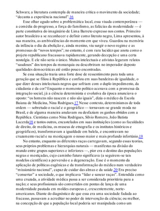 Schwarz, a literatura contempla de maneira crítica o movimento da sociedade;
“decanta a experiência nacional”.16
Esse olhar agudo sobre a problemática local, essa visada contemporânea —
a comédia do progresso, a força do familismo, as falácias da modernidade — é
parte constitutiva do imaginário de Lima Barreto expresso nos contos. Primeiro
autor brasileiro a se reconhecer e definir como literato negro, Lima apresentou, à
sua maneira, as ambivalências do momento em que viveu. Guardou na memória
da infância o dia da abolição e, ainda menino, viu surgir o novo regime e as
promessas de “novos tempos”; no entanto, é com rara lucidez que anota como o
projeto republicano fracassava rapidamente, gerando decepção e uma certa
nostalgia. E ele não seria o único. Muitos intelectuais e ativistas legaram relatos
“saudosos” dos tempos da monarquia ou descobriram no imperador deposto
qualidades democráticas até então pouco encontradas.
Se essa situação traria uma forte dose de ressentimento para toda uma
geração que se filiou à República e confiou em suas bandeiras de igualdade, o
que dizer desses intelectuais negros que sofriam com o duplo impedimento, da
cidadania e da cor? Enquanto o momento político acenava com a promessa da
integração social, já a ciência determinista e evolutiva da época anunciava o
oposto: “os homens não nascem e não são iguais”, dizia o médico da Escola
Baiana de Medicina, Nina Rodrigues.17 Nesse contexto, determinismos de toda
ordem — sobretudo o racial e o geográfico — tornavam-se grande moda no
Brasil, e de alguma maneira anulavam ou desfaziam os ganhos obtidos com a
República. Cientistas como Nina Rodrigues, Sílvio Romero, João Batista
Lacerda18 e tantos outros, encastelados em suas instituições (como as faculdades
de direito, de medicina, os museus de etnografia e os institutos históricos e
geográficos), transformavam a igualdade em balela, e encontravam no
cruzamento racial e na mestiçagem o nosso maior e mais profundo infortúnio.19
No entanto, enquanto as diferentes raças carregavam, segundo essas teorias,
seus próprios problemas e hierarquias naturais — manifestas na divisão do
mundo entre grupos superiores e inferiores —, pior era o destino das populações
negras e mestiçadas, cujo caminho futuro significava (a seguirem-se tais
modelos científicos) a perversão e a degeneração. Esse é o momento da
aplicação de políticas eugênicas e da transformação do médico num verdadeiro
“missionário nacional”, capaz de cuidar das almas e da saúde.20 Era preciso
“consertar” a sociedade, o que implicava “lidar e sanear raças”. Entendida como
uma cruzada, a atividade médica passa a ser considerada prioritária para a
nação; e seus profissionais são convertidos em pontas de lança de uma
modernidade pautada em moldes europeus e, crescentemente, norte-
americanos. Diante do diagnóstico de que essa era uma sociedade fadada ao
fracasso, passavam a acreditar no poder de intervenção da ciência; ou melhor,
na concepção de que a população local poderia ser manipulada como um
 