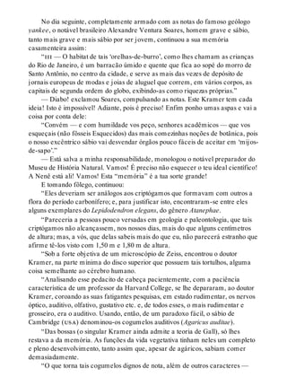 No dia seguinte, completamente armado com as notas do famoso geólogo
yankee, o notável brasileiro Alexandre Ventura Soares, homem grave e sábio,
tanto mais grave e mais sábio por ser jovem, continuou a sua memória
casamenteira assim:
“iii — O habitat de tais ‘orelhas-de-burro’, como lhes chamam as crianças
do Rio de Janeiro, é um barracão úmido e quente que fica ao sopé do morro de
Santo Antônio, no centro da cidade, e serve as mais das vezes de depósito de
jornais europeus de modas e joias de aluguel que correm, em vários corpos, as
capitais de segunda ordem do globo, exibindo-as como riquezas próprias.”
— Diabo! exclamou Soares, compulsando as notas. Este Kramer tem cada
ideia! Isto é impossível! Adiante, pois é preciso! Enfim ponho umas aspas e vai a
coisa por conta dele:
“Convém — e com humildade vos peço, senhores acadêmicos — que vos
esqueçais (não fôsseis Esquecidos) das mais comezinhas noções de botânica, pois
o nosso excêntrico sábio vai desvendar órgãos pouco fáceis de aceitar em ‘mijos-
de-sapo’.”
— Está salva a minha responsabilidade, monologou o notável preparador do
Museu de História Natural. Vamos! É preciso não esquecer o teu ideal científico!
A Nenê está ali! Vamos! Esta “memória” é a tua sorte grande!
E tomando fôlego, continuou:
“Eles deveriam ser análogos aos criptógamos que formavam com outros a
flora do período carbonífero; e, para justificar isto, encontraram-se entre eles
alguns exemplares do Lepidodendron elegans, do gênero Atanephae.
“Pareceria a pessoas pouco versadas em geologia e paleontologia, que tais
criptógamos não alcançassem, nos nossos dias, mais do que alguns centímetros
de altura; mas, a vós, que delas sabeis mais do que eu, não parecerá estranho que
afirme tê-los visto com 1,50 m e 1,80 m de altura.
“Sob a forte objetiva de um microscópio de Zeiss, encontrou o doutor
Kramer, na parte mínima do disco superior que possuem tais tortulhos, alguma
coisa semelhante ao cérebro humano.
“Analisando esse pedacito de cabeça pacientemente, com a paciência
característica de um professor da Harvard College, se lhe depararam, ao doutor
Kramer, coroando as suas fatigantes pesquisas, em estado rudimentar, os nervos
óptico, auditivo, olfativo, gustativo etc. e, de todos esses, o mais rudimentar e
grosseiro, era o auditivo. Usando, então, de um paradoxo fácil, o sábio de
Cambridge (usa) denominou-os cogumelos auditivos (Agaricus auditae).
“Das bossas (o singular Kramer ainda admite a teoria de Gall), só lhes
restava a da memória. As funções da vida vegetativa tinham neles um completo
e pleno desenvolvimento, tanto assim que, apesar de agáricos, sabiam comer
demasiadamente.
“O que torna tais cogumelos dignos de nota, além de outros caracteres —
 