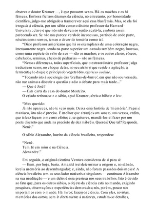 observa o doutor Kramer —, é que possuem sexos. Há-os machos e os há
fêmeas. Embora fiel aos ditames da ciência, no entretanto, por honestidade
científica, julgo-me obrigado a transcrever aqui essa blasfêmia. Mas, se ela foi
irrogada à ciência, por um sábio como o distinto professor da Harvard
University, claro é que nós não devemos senão acatá-la, embora assim
parecendo ser. Se não nos parece verdade inconcussa, partindo de onde parte,
néscios como somos, temos o dever de tomá-la como tal.
“Diz o professor americano que há os exemplares de uma coloração negra,
intensamente negra, tendo na parte superior um canudo também negro, lustroso,
como uma espécie de rabo de ave — são os machos; e os outros claros, róseos,
cabeludos, seminus, cheios de pedrarias — são as fêmeas.
“Nessas diferenças, todas superficiais, que o extraordinário professor julga
traduzirem sexos, no choque delas, no seu atrito é que reside a agitação, a
fermentação daquele principado vegetal dos Agaricus auditae.
“Tocando isto à sociologia das ‘orelhas-de-burro’, em que não sou versado,
não me animo a discutir a questão e adio o debate para mais tarde...”
— Que é José?
— Esta carta da casa do doutor Monteiro.
O criado retirou-se e o sábio, apud Kramer, abriu o bilhete e leu:
“Meu querido:
Já não apareces, não te vejo mais. Deixa essa história de ‘memória’. Papai é
maníaco, isto não é preciso. É melhor que arranjes um soneto, uns versos, enfim,
que talvez façam o mesmo efeito; e, se quiseres, mandá-los-ei fazer por um
poeta discreto que anda na precisão de dez mil-réis. Queres? Que tal? Responde.
Nenê.”
O sábio Alexandre, luzeiro da ciência brasileira, respondeu:
“Nenê.
Tem fé em mim e na Ciência.
Alexandre.”
Em seguida, o original cientista Ventura considerou de si para si:
— Bem, por hoje, basta. Amanhã irei determinar a origem e, no sábado,
lerei a memória ao desembargador; e, ainda, não foram passados dois meses! A
ciência brasileira tem os seus lados notáveis e singulares — continuou Alexandre
na sua meditação — e um deles é essa presteza nos seus trabalhos. Isto é devido
ao fato que, para os outros sábios, o objeto da ciência está no mundo, exigindo
pesquisas, observações e experiências demoradas; nós, porém, pouco nos
importamos com o mundo. Há livros; fazemos ciência. Com eles, revistas,
memórias dos outros, sem ir diretamente à natureza, estudam-se detalhes,
 