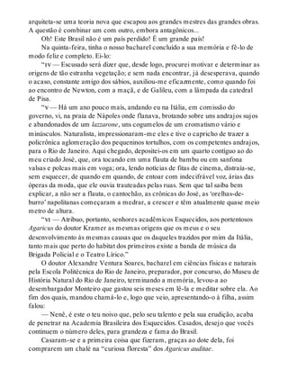 arquiteta-se uma teoria nova que escapou aos grandes mestres das grandes obras.
A questão é combinar um com outro, embora antagônicos...
Oh! Este Brasil não é um país perdido! É um grande país!
Na quinta-feira, tinha o nosso bacharel concluído a sua memória e fê-lo de
modo feliz e completo. Ei-lo:
“iv — Escusado será dizer que, desde logo, procurei motivar e determinar as
origens de tão estranha vegetação; e sem nada encontrar, já desesperava, quando
o acaso, constante amigo dos sábios, auxiliou-me eficazmente, como quando foi
ao encontro de Newton, com a maçã, e de Galileu, com a lâmpada da catedral
de Pisa.
“v — Há um ano pouco mais, andando eu na Itália, em comissão do
governo, vi, na praia de Nápoles onde flanava, brotando sobre uns andrajos sujos
e abandonados de um lazzarone, uns cogumelos de um cromatismo vário e
minúsculos. Naturalista, impressionaram-me eles e tive o capricho de trazer a
policrônica aglomeração dos pequeninos tortulhos, com os competentes andrajos,
para o Rio de Janeiro. Aqui chegado, depositei-os em um quarto contíguo ao do
meu criado José, que, ora tocando em uma flauta de bambu ou em sanfona
valsas e polcas mais em voga; ora, lendo notícias de fitas de cinema, distraía-se,
sem esquecer, de quando em quando, de entoar com indecifrável voz, árias das
óperas da moda, que ele ouvia trauteadas pelas ruas. Sem que tal saiba bem
explicar, a não ser a flauta, o cantochão, as crônicas do José, as ‘orelhas-de-
burro’ napolitanas começaram a medrar, a crescer e têm atualmente quase meio
metro de altura.
“vi — Atribuo, portanto, senhores acadêmicos Esquecidos, aos portentosos
Agaricus do doutor Kramer as mesmas origens que os meus e o seu
desenvolvimento às mesmas causas que os daqueles trazidos por mim da Itália,
tanto mais que perto do habitat dos primeiros existe a banda de música da
Brigada Policial e o Teatro Lírico.”
O doutor Alexandre Ventura Soares, bacharel em ciências físicas e naturais
pela Escola Politécnica do Rio de Janeiro, preparador, por concurso, do Museu de
História Natural do Rio de Janeiro, terminando a memória, levou-a ao
desembargador Monteiro que gastou seis meses em lê-la e meditar sobre ela. Ao
fim dos quais, mandou chamá-lo e, logo que veio, apresentando-o à filha, assim
falou:
— Nenê, é este o teu noivo que, pelo seu talento e pela sua erudição, acaba
de penetrar na Academia Brasileira dos Esquecidos. Casados, desejo que vocês
continuem o número deles, para grandeza e fama do Brasil.
Casaram-se e a primeira coisa que fizeram, graças ao dote dela, foi
comprarem um chalé na “curiosa floresta” dos Agaricus auditae.
 