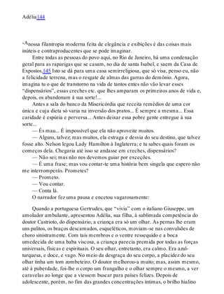 -A
Adélia144
nossa filantropia moderna feita de elegância e exibições é das coisas mais
inúteis e contraproducentes que se pode imaginar.
Entre todas as pessoas do povo aqui, no Rio de Janeiro, há uma condenação
geral para as raparigas que se casam, no dia de santa Isabel, e saem da Casa de
Expostos.145 Isto se dá para uma casa semirreligiosa, que só visa, penso eu, não
a felicidade terrena, mas o resgate de almas das garras do demônio. Agora,
imagina tu o que de transtorno na vida de tantos entes não vão levar esses
“dispensários”, essas creches etc. que lhes amparam os primeiros anos de vida e,
depois, os abandonam à sua sorte!...
Antes a sala do banco da Misericórdia que receita remédios de uma cor
única e cuja dieta só varia na inversão dos pratos... É sempre a mesma... Essa
caridade é espúria e perversa... Antes deixar essa pobre gente entregue à sua
sorte...
— És mau... É impossível que ela não aproveite muitos.
— Alguns, talvez; mas muitos, ela estraga e desvia do seu destino, que talvez
fosse alto. Nelson legou Lady Hamilton à Inglaterra; e tu sabes quais foram os
começos dela. Chegaria até isso se andasse em creches, dispensários?
— Não sei; mas não nos devemos guiar por exceções.
— É uma frase; mas vou contar-te uma história bem singela que espero não
me interromperás. Prometes?
— Prometo.
— Vou contar.
— Conta lá.
O narrador fez uma pausa e encetou vagarosamente:
Quando a portuguesa Gertrudes, que “vivia” com o italiano Giuseppe, um
amolador ambulante, apresentou Adélia, sua filha, à sublimada competência do
doutor Castrioto, do dispensário, a criança era só um olhar. As pernas lhe eram
uns palitos, os braços descamados, esqueléticos, moviam-se nas convulsões de
choro sinistramente. Com tais membros e o ventre ressequido e a boca
umedecida de uma baba viscosa, a criança parecia premida por todas as forças
universais, físicas e espirituais. O seu olhar, entretanto, era calmo. Era azul-
turquesa, e doce, e vago. No meio da desgraça do seu corpo, a placidez do seu
olhar tinha um tom zombeteiro. O doutor melhorou-a muito; mas, assim mesmo,
até à puberdade, foi-lhe o corpo um frangalho e o olhar sempre o mesmo, a ver
caravelas ao longe que a viessem buscar para países felizes. Depois de
adolescente, porém, no fim das grandes concentrações íntimas, o brilho hialino
 