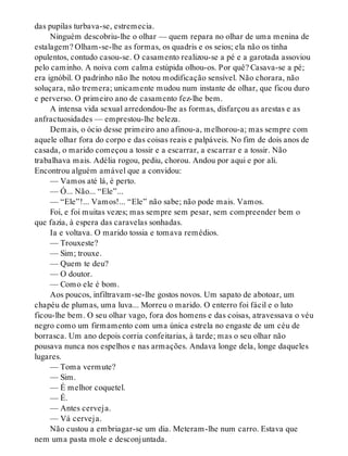 das pupilas turbava-se, estremecia.
Ninguém descobriu-lhe o olhar — quem repara no olhar de uma menina de
estalagem? Olham-se-lhe as formas, os quadris e os seios; ela não os tinha
opulentos, contudo casou-se. O casamento realizou-se a pé e a garotada assoviou
pelo caminho. A noiva com calma estúpida olhou-os. Por quê? Casava-se a pé;
era ignóbil. O padrinho não lhe notou modificação sensível. Não chorara, não
soluçara, não tremera; unicamente mudou num instante de olhar, que ficou duro
e perverso. O primeiro ano de casamento fez-lhe bem.
A intensa vida sexual arredondou-lhe as formas, disfarçou as arestas e as
anfractuosidades — emprestou-lhe beleza.
Demais, o ócio desse primeiro ano afinou-a, melhorou-a; mas sempre com
aquele olhar fora do corpo e das coisas reais e palpáveis. No fim de dois anos de
casada, o marido começou a tossir e a escarrar, a escarrar e a tossir. Não
trabalhava mais. Adélia rogou, pediu, chorou. Andou por aqui e por ali.
Encontrou alguém amável que a convidou:
— Vamos até lá, é perto.
— Ó... Não... “Ele”...
— “Ele”!... Vamos!... “Ele” não sabe; não pode mais. Vamos.
Foi, e foi muitas vezes; mas sempre sem pesar, sem compreender bem o
que fazia, à espera das caravelas sonhadas.
Ia e voltava. O marido tossia e tomava remédios.
— Trouxeste?
— Sim; trouxe.
— Quem te deu?
— O doutor.
— Como ele é bom.
Aos poucos, infiltravam-se-lhe gostos novos. Um sapato de abotoar, um
chapéu de plumas, uma luva... Morreu o marido. O enterro foi fácil e o luto
ficou-lhe bem. O seu olhar vago, fora dos homens e das coisas, atravessava o véu
negro como um firmamento com uma única estrela no engaste de um céu de
borrasca. Um ano depois corria confeitarias, à tarde; mas o seu olhar não
pousava nunca nos espelhos e nas armações. Andava longe dela, longe daqueles
lugares.
— Toma vermute?
— Sim.
— É melhor coquetel.
— É.
— Antes cerveja.
— Vá cerveja.
Não custou a embriagar-se um dia. Meteram-lhe num carro. Estava que
nem uma pasta mole e desconjuntada.
 