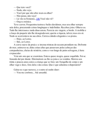 — Que tem você?
— Nada, não vejo.
— Você por que não abre mais os olhos?
— Não posso, não vejo!
— Lá vão os Fenianos...146 Você não vê?
— Ouço a música.
Teve carros. Frequentou teatros e bailes duvidosos, mas seu olhar sempre
saía deles, procurando coisas longínquas e indefinidas. Recebeu joias. Olhava-as.
Tudo lhe interessou e nada disso amou. Parecia em viagem, a bordo. A mobília e
a louça do paquete não lhe desagradavam; queria a riqueza, talvez; mas era só.
Nada se acorrentava na sua alma. Correu cidades elegantes e as praias.
— Hoje, ao Leme.
— Sim, ao Leme.
A curva suave da praia e a imensa tristeza do oceano prendiam-na. Defronte
do mar, animava-se; dizia coisas altas que passavam pelas cabeças das
companheiras, cheias de mistério, como o voo longo de patos selvagens, à hora
crepuscular.
Veio um ano que se examinou. Estava quase magra, quase esquálida. Foi-se
fanando daí por diante. Diminuíram-se-lhe as joias e os vestidos. Morreu aos
trinta e poucos anos como a criança que se fora: um frangalho de corpo e um
olhar vago e doce, fora dela e das coisas. Que é que adiantou o dispensário?
Calou-se o que narrava, e o outro só soube dizer:
— Vou-me embora... Até amanhã.
 