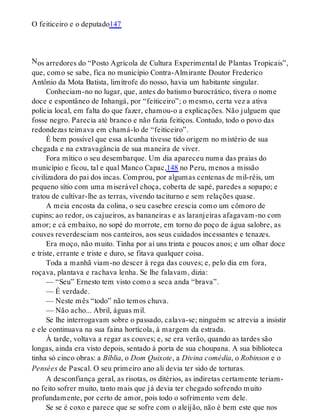 N
O feiticeiro e o deputado147
os arredores do “Posto Agrícola de Cultura Experimental de Plantas Tropicais”,
que, como se sabe, fica no município Contra-Almirante Doutor Frederico
Antônio da Mota Batista, limítrofe do nosso, havia um habitante singular.
Conheciam-no no lugar, que, antes do batismo burocrático, tivera o nome
doce e espontâneo de Inhangá, por “feiticeiro”; o mesmo, certa vez a ativa
polícia local, em falta do que fazer, chamou-o a explicações. Não julguem que
fosse negro. Parecia até branco e não fazia feitiços. Contudo, todo o povo das
redondezas teimava em chamá-lo de “feiticeiro”.
É bem possível que essa alcunha tivesse tido origem no mistério de sua
chegada e na extravagância de sua maneira de viver.
Fora mítico o seu desembarque. Um dia apareceu numa das praias do
município e ficou, tal e qual Manco Capac,148 no Peru, menos a missão
civilizadora do pai dos incas. Comprou, por algumas centenas de mil-réis, um
pequeno sítio com uma miserável choça, coberta de sapé, paredes a sopapo; e
tratou de cultivar-lhe as terras, vivendo taciturno e sem relações quase.
A meia encosta da colina, o seu casebre crescia como um cômoro de
cupins; ao redor, os cajueiros, as bananeiras e as laranjeiras afagavam-no com
amor; e cá embaixo, no sopé do morrote, em torno do poço de água salobre, as
couves reverdesciam nos canteiros, aos seus cuidados incessantes e tenazes.
Era moço, não muito. Tinha por aí uns trinta e poucos anos; e um olhar doce
e triste, errante e triste e duro, se fitava qualquer coisa.
Toda a manhã viam-no descer à rega das couves; e, pelo dia em fora,
roçava, plantava e rachava lenha. Se lhe falavam, dizia:
— “Seu” Ernesto tem visto como a seca anda “brava”.
— É verdade.
— Neste mês “todo” não temos chuva.
— Não acho... Abril, águas mil.
Se lhe interrogavam sobre o passado, calava-se; ninguém se atrevia a insistir
e ele continuava na sua faina hortícola, à margem da estrada.
À tarde, voltava a regar as couves; e, se era verão, quando as tardes são
longas, ainda era visto depois, sentado à porta de sua choupana. A sua biblioteca
tinha só cinco obras: a Bíblia, o Dom Quixote, a Divina comédia, o Robinson e o
Pensées de Pascal. O seu primeiro ano ali devia ter sido de torturas.
A desconfiança geral, as risotas, os ditérios, as indiretas certamente teriam-
no feito sofrer muito, tanto mais que já devia ter chegado sofrendo muito
profundamente, por certo de amor, pois todo o sofrimento vem dele.
Se se é coxo e parece que se sofre com o aleijão, não é bem este que nos
 