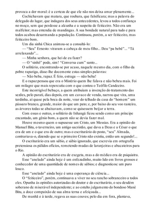 provoca a dor moral: é a certeza de que ele não nos deixa amar plenamente...
Cochichavam que matara, que roubara, que falsificara; mas a palavra do
delegado do lugar, que indagara dos seus antecedentes, levou a todos confiança
no moço, sem que perdesse a alcunha e a suspeita de feiticeiro. Não era um
malfeitor; mas entendia de mandingas. A sua bondade natural para tudo e para
todos acabou desarmando a população. Continuou, porém, a ser feiticeiro, mas
feiticeiro bom.
Um dia sinhá Chica animou-se a consultá-lo:
— “Seu” Ernesto: viraram a cabeça de meu filho... Deu “pa bebê”... “Tá
arrelaxando”...
— Minha senhora, que hei de eu fazer?
— O “sinhô” pode, sim! “Conversa cum” santo...
O solitário, encontrando-se por acaso, naquele mesmo dia, com o filho da
pobre rapariga, disse-lhe docemente estas simples palavras:
— Não beba, rapaz. É feio, estraga — não beba!
E o rapaz pensou que era o Mistério quem lhe falava e não bebeu mais. Foi
um milagre que mais repercutiu com o que contou o Teófilo Candeeiro.
Este incorrigível bebaço, a quem atribuíam a invenção do tratamento das
sezões, pelo parati, dias depois, em um cavaco de venda, narrou que vira, uma
tardinha, aí quase pela boca da noite, voar do telhado da casa do “homem” um
pássaro branco, grande, maior do que um pato; e, por baixo do seu voo rasteiro,
as árvores todas se abaixavam, como se quisessem beijar a terra.
Com essas e outras, o solitário de Inhangá ficou sendo como um príncipe
encantado, um gênio bom, a quem não se devia fazer mal.
Houve mesmo quem o supusesse um Cristo, um Messias. Era a opinião do
Manuel Bitu, o taverneiro, um antigo sacristão, que dava a Deus e a César o que
era de um e o que era de outro; mas o escriturário do posto, “seu” Almada,
contrariava-o, dizendo que se o primeiro Cristo não existiu, então um segundo!...
O escriturário era um sábio, e sábio ignorado, que escrevia em ortografia
pretensiosa os pálidos ofícios, remetendo mudas de laranjeiras e abacateiros para
o Rio.
A opinião do escriturário era de exegeta, mas a do médico era de psiquiatra.
Esse “anelado” ainda hoje é um enfezadinho, muito lido em livros grossos e
conhecedor de uma quantidade de nomes de sábios; e diagnosticou: um puro
louco.
Esse “anelado” ainda hoje é uma esperança de ciência...
O “feiticeiro”, porém, continuava a viver no seu rancho sobranceiro a todos
eles. Opunha às opiniões autorizadas do doutor e do escriturário, o seu desdém
soberano de miserável independente; e ao estulto julgamento do bondoso Mané
Bitu, a doce compaixão de sua alma terna e afeiçoada...
De manhã e à tarde, regava as suas couves; pelo dia em fora, plantava,
 