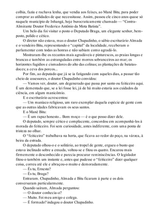 colhia, fazia e rachava lenha, que vendia aos feixes, ao Mané Bitu, para poder
comprar as utilidades de que necessitasse. Assim, passou ele cinco anos quase só
naquele município de Inhangá, hoje burocraticamente chamado — “Contra-
Almirante Doutor Frederico Antônio da Mota Batista”.
Um belo dia foi visitar o posto o Deputado Braga, um elegante senhor, bem-
posto, polido e cético.
O diretor não estava, mas o doutor Chupadinho, o sábio escriturário Almada
e o vendeiro Bitu, representando o “capital” da localidade, receberam o
parlamentar com todas as honras e não sabiam como agradá-lo.
Mostraram-lhe os recantos mais agradáveis e pinturescos, as praias longas e
brancas e também as estranguladas entre morros sobranceiros ao mar; os
horizontes fugidios e cismadores do alto das colinas; as plantações de batatas-
doces; a ceva dos porcos...
Por fim, ao deputado que já se ia fatigando com aqueles dias, a passar tão
cheio de assessores, o doutor Chupadinho convidou:
— Vamos ver, doutor, um degenerado que passa por santo ou feiticeiro aqui.
É um dementado que, se a lei fosse lei, já de há muito estaria aos cuidados da
ciência, em algum manicômio.
E o escriturário acrescentou:
— Um maníaco religioso, um raro exemplar daquela espécie de gente com
que as outras idades fabricavam os seus santos.
E o Mané Bitu:
— É um rapaz honesto... Bom moço — é o que posso dizer dele.
O deputado, sempre cético e complacente, concordou em acompanhá-los à
morada do feiticeiro. Foi sem curiosidade, antes indiferente, com uma ponta de
tristeza no olhar.
O “feiticeiro” trabalhava na horta, que ficava ao redor do poço, na várzea, à
beira da estrada.
O deputado olhou-o e o solitário, ao tropel de gente, ergueu o busto que
estava inclinado sobre a enxada, voltou-se e fitou os quatro. Encarou mais
firmemente o desconhecido e parecia procurar reminiscências. O legislador
fitou-o também um instante e, antes que pudesse o “feiticeiro” dizer qualquer
coisa, correu até ele e abraçou-o muito e demoradamente.
— És tu, Ernesto?
— És tu, Braga?
Entraram. Chupadinho, Almada e Bitu ficaram à parte e os dois
conversaram particularmente.
Quando saíram, Almada perguntou:
— O doutor conhecia-o?
— Muito. Foi meu amigo e colega.
— É formado? indagou o doutor Chupadinho.
 