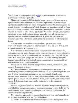 P
Uma noite no Lírico149
oucas vezes, ia ao antigo D. Pedro ii150 e as poucas em que lá fui, era das
galerias que assistia ao espetáculo.
Munido do competente bilhete, às oito horas, entrava, subia, procurava o
lugar marcado e nele mantinha-me, durante a representação. De forma que
aquela sociedade brilhante que eu via formigar nos camarotes e nas cadeiras, me
parecia distante, colocada muito afastada de mim, em lugar inacessível, no fundo
de cratera de vulcão extinto. Cá do alto, debruçado na grade, eu sorvia o vazio da
sala com a volúpia de uma atração de abismo. As casacas corretas, os uniformes
aparatosos, as altas toaletes das senhoras, semeadas entre eles, tentavam-me,
hipnotizavam-me. Decorava os movimentos, os gestos dos cavalheiros e
procurava descobrir a harmonia oculta entre eles e os risos e os ademanes das
damas.
Nos intervalos, encostado a uma das colunas que sustentam o teto,
observando os camarotes, apurava o meu estudo do hors-ligne, do distinto, com
os espectadores que ficavam nas lojas.
Via correrem-se-lhes os reposteiros, e os cavaleiros bem encasacados,
juntarem os pés, curvarem ligeiramente o corpo, apertarem ou mesmo beijarem
a mão das damas que se mantinham eretas, encostadas a uma das cadeiras, de
costas para a sala, com o leque em uma das mãos caídas ao longo do corpo.
Quantas vezes não tive ímpetos de ali mesmo, com risco de parecer doido ao
polícia vizinho, imitar aquele cavalheiro?
Quase tomava notas, desenhava esquemas da postura, das maneiras, das
mesuras do elegante senhor...
Havia naquilo tudo, na singular concordância dos olhares e gestos, dos
ademanes e posturas dos interlocutores, uma relação oculta, uma vaga harmonia,
uma deliciosa equivalência que mais do que o espetáculo do palco, me
interessavam e seduziam. E tal era o ascendente que tudo isso tinha sobre o meu
espírito que, ao chegar em casa, antes de deitar, quase repetia, com o meu velho
chapéu de feltro, diante do meu espelho ordinário, as performances do
cavalheiro.
Quando cheguei ao quinto ano do curso e os meus destinos me impuseram,
resolvi habilitar-me com uma casaca e uma assinatura de cadeira do Lírico. Fiz
consignações e toda a espécie de agiotagem com os meus vencimentos de
funcionário público e para lá fui.
Nas primeiras representações, pouco familiarizado com aquele mundo, não
tive grandes satisfações; mas, por fim, habituei-me.
As criadas não se fazem em instantes duquesas? Eu me fiz logo homem na
 