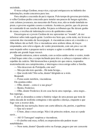 sociedade.
O meu colega Cardoso, moço rico, cujo pai enriquecera na indústria das
indenizações, muito concorreu para isso.
Fora simples a ascensão do pai à riqueza. Pelo tempo do governo provisório,
o velho Cardoso pedira concessão para instalar uns poucos de burgos agrícolas,
com colonos javaneses, nas nascentes do Purus; mas, não os tendo instalado no
prazo, o governo seguinte cassou o contrato. Aconteceu, porém, que ele provou
ter construído lá um rancho de palha. Foi para os tribunais que lhe deram ganho
de causa, e recebeu de indenização cerca de quinhentos contos.
Encarregou-se o jovem Cardoso de me apresentar ao “mundo”, de me
informar sobre toda aquela gente. Lembro-me bem que, certa noite, me levou ao
camarote dos viscondes de Jacarepaguá. A viscondessa estava só; o marido e a
filha tinham ido ao bufê. Era a viscondessa uma senhora idosa, de traços
empastados, sem relevo algum, de ventre proeminente, com um pince-nez de
ouro trepado sobre o pequeno nariz e sempre a agitar o cordão de ouro que
prendia um grande leque rococó.
Quando entramos, estava sentada, com as mãos unidas sobre o ventre, tendo
o fatal leque entre elas, o corpo inclinado para trás e a cabeça a repousar sobre o
espaldar da cadeira. Mal desmanchou a posição em que estava, respondeu
maternalmente aos cumprimentos, e interrogou o meu amigo sobre a família.
— Não desceram de Petrópolis, este ano?
— Meu pai não tem querido... Há tanta bexiga...
— Que medo tolo! Não acha, doutor? dirigindo-se a mim.
Respondi:
— Penso assim também, viscondessa.
Ela ajuntou então:
— Olhe, doutor... como é a sua graça?
— Bastos, Frederico.
— Olhe, doutor Frederico; lá em casa havia uma rapariga... uma negra...
boa rapariga...
E, por aí, desandou a contar a história vulgar de uma pessoa que trata de
outra atacada de moléstia contagiosa e não apanha a doença, enquanto a que
foge vem a morrer dela.
Depois da sua narração, houve um curto silêncio; ela, porém, o quebrou:
— Que tal o tenor?
— É bom, disse o meu amigo. Não é de primeira ordem, mas se o pode
ouvir...
— Ah! O Tamagno! suspirou a viscondessa.
— O câmbio está mau, refleti; os empresários não podem trazer
notabilidades.
— Nem tanto, doutor! Quando estive na Europa, pagava por um camarote
 