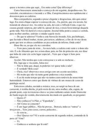quase a mesma coisa que aqui... Era outra coisa! Que diferença!
Como houvessem anunciado o começo do ato seguinte, despedimo-nos. No
corredor, encontramos o visconde e a filha. Cumprimentamo-nos rapidamente e
descemos para as cadeiras.
Meu companheiro, segundo a praxe elegante e desgraciosa, não quis entrar
logo. Era mais chique esperar o começo do ato... Eu, porém, que era novato, fui
tratando de abancar-me. Ao entrar na sala, dei com o Alfredo Costa, o que me
causou grande surpresa, por sabê-lo, apesar de rico, o mais feroz inimigo daquela
gente toda. Não foi durável o meu espanto. Juvenal tinha posto a casaca e cartola,
para melhor zombar, satirizar e estudar aquele meio.
— De que te admiras? Venho a este barracão imundo, feio, pechisbeque,
que faz todo o Brasil roubar, matar, prevaricar, adulterar, a fim de rir-me dessa
gente que tem as almas candidatas ao pez ardente do inferno. Onde estás?
Disse-lhe eu, ao que ele me convidou:
— Vem para junto de mim... Ao meu lado, a cadeira está vazia e o dono não
virá. É a do Abrantes que me avisou disso, pois, no fim do primeiro ato, me disse
que tinha de estar em certo lugar especial... Vem que o lugar é bom para
observar.
Aceitei. Não tardou que o ato começasse e a sala se enchesse...
Ele, logo que a viu assim, falou-me:
— Não te dizia que, daqui, tu poderias ver quase toda a sala?
— É verdade! Bela casa!
— Cheia, rica! observou o meu amigo com um acento sarcástico.
— Há muito que não via tanta gente poderosa e rica reunida.
— E eu há muito tempo que não via tantos casos notáveis da nossa triste
humanidade. Estamos como que diante de vitrinas de um museu de casos de
patologia social.
Estivemos calados, ouvindo a música; mas, ao surgir na boca de um
camarote, à minha direita, já pelo meio do ato, uma mulher, alta, esguia, de
grande porte, cuja tez moreno-claro e as joias rutilantes saíam muito friamente
do fundo negro do vestido, discretamente decotado em quadrado, eu perguntei:
— Quem é?
— Não conheces? A Pilar, a “Espanhola”.
— Ah! Como se consente?
— É um lugar público... Não há provas... Demais, todas as “outras” a
invejavam... Tem joias caras, carros, palacetes...
— Já vens tu...
— Ora! Queres ver? Vê o sexto camarote de segunda ordem, contando de lá
para cá! Viste?
— Vi.
— Conheces a senhora que lá está?
 