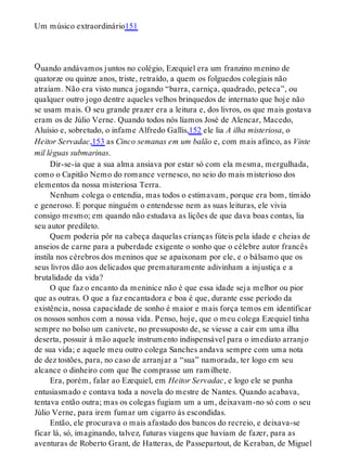 Q
Um músico extraordinário151
uando andávamos juntos no colégio, Ezequiel era um franzino menino de
quatorze ou quinze anos, triste, retraído, a quem os folguedos colegiais não
atraíam. Não era visto nunca jogando “barra, carniça, quadrado, peteca”, ou
qualquer outro jogo dentre aqueles velhos brinquedos de internato que hoje não
se usam mais. O seu grande prazer era a leitura e, dos livros, os que mais gostava
eram os de Júlio Verne. Quando todos nós líamos José de Alencar, Macedo,
Aluísio e, sobretudo, o infame Alfredo Gallis,152 ele lia A ilha misteriosa, o
Heitor Servadac,153 as Cinco semanas em um balão e, com mais afinco, as Vinte
mil léguas submarinas.
Dir-se-ia que a sua alma ansiava por estar só com ela mesma, mergulhada,
como o Capitão Nemo do romance vernesco, no seio do mais misterioso dos
elementos da nossa misteriosa Terra.
Nenhum colega o entendia, mas todos o estimavam, porque era bom, tímido
e generoso. E porque ninguém o entendesse nem as suas leituras, ele vivia
consigo mesmo; em quando não estudava as lições de que dava boas contas, lia
seu autor predileto.
Quem poderia pôr na cabeça daquelas crianças fúteis pela idade e cheias de
anseios de carne para a puberdade exigente o sonho que o célebre autor francês
instila nos cérebros dos meninos que se apaixonam por ele, e o bálsamo que os
seus livros dão aos delicados que prematuramente adivinham a injustiça e a
brutalidade da vida?
O que faz o encanto da meninice não é que essa idade seja melhor ou pior
que as outras. O que a faz encantadora e boa é que, durante esse período da
existência, nossa capacidade de sonho é maior e mais força temos em identificar
os nossos sonhos com a nossa vida. Penso, hoje, que o meu colega Ezequiel tinha
sempre no bolso um canivete, no pressuposto de, se viesse a cair em uma ilha
deserta, possuir à mão aquele instrumento indispensável para o imediato arranjo
de sua vida; e aquele meu outro colega Sanches andava sempre com uma nota
de dez tostões, para, no caso de arranjar a “sua” namorada, ter logo em seu
alcance o dinheiro com que lhe comprasse um ramilhete.
Era, porém, falar ao Ezequiel, em Heitor Servadac, e logo ele se punha
entusiasmado e contava toda a novela do mestre de Nantes. Quando acabava,
tentava então outra; mas os colegas fugiam um a um, deixavam-no só com o seu
Júlio Verne, para irem fumar um cigarro às escondidas.
Então, ele procurava o mais afastado dos bancos do recreio, e deixava-se
ficar lá, só, imaginando, talvez, futuras viagens que haviam de fazer, para as
aventuras de Roberto Grant, de Hatteras, de Passepartout, de Keraban, de Miguel
 
