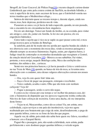 Strogoff, de Cesar Cascavel, de Phileas Fogg154 e mesmo daquele curioso doutor
Lindenbrock, que entre pela cratera extinta de Sueffels, na desolada Islândia, e
vem à superfície da terra, num ascensor de lavas, que o Estrômboli vomita nas
terras risonhas que o Mediterrâneo afaga...
Saímos do internato quase ao mesmo tempo e, durante algum, ainda nos
vimos; mas, bem depressa, perdemo-nos de vista.
Passaram-se anos e eu já havia de todo esquecido, quando, no ano passado,
vim a encontrá-lo em circunstâncias bem singulares.
Foi em um domingo. Tomei um bonde da Jardim, aí, na avenida, para visitar
um amigo e, com ele, jantar em família. Ia ler-me um poema; ele era
engenheiro hidráulico.
Como todo o sujeito que é rico ou se supõe ou quer passar como tal, o meu
amigo morava para as bandas de Botafogo.
Ia satisfeito, pois de há muito não me perdia por aquelas bandas da cidade e
me aborrecia com a monotonia dos meus dias, vendo as mesmas paisagens e
olhando sempre as mesmas fisionomias. Fugiria, assim, por algumas horas, à
fadiga visual de contemplar as montanhas desnudadas que marginam a Central,
da estação inicial até Cascadura.155> Morava eu nos subúrbios. Fui visitar,
portanto, o meu amigo, naquele Botafogo catita, Meca das ambições dos
nortistas, dos sulistas e dos... cariocas.
Sentei-me nos primeiros bancos; e já havia passado o Lírico e entrávamos
na rua Treze de Maio,156 quando, no banco de trás do meu, se levantou uma
altercação com o condutor, uma dessas vulgares altercações comuns nos nossos
bondes.
— Ora, veja lá com quem fala! dizia um.
— Faça o favor de pagar sua passagem, retorquia o recebedor.
— Tome cuidado, acudiu o outro. Olhe que não trata com nenhum
cafajeste! Veja lá!
— Pague a passagem, senão o carro não segue.
E como eu me virasse por esse tempo a ver melhor tão patusco caso, dei
com a fisionomia do disputador que me pareceu vagamente minha conhecida.
Não tive de fazer esforços de memória. Como uma ducha, ele me interpelou
desta forma:
— Vejas tu só, Mascarenhas, como são as coisas! Eu, um artista, uma
celebridade, cujos serviços a este país são inestimáveis, vejo-me agora
maltratado por esse brutamonte que exige de mim, desaforadamente, a paga de
uma quantia ínfima, como se eu fosse da laia dos que pagam.
Aquela voz, de súbito, pois ainda não sabia bem quem me falava, reconheci
o homem: era o Ezequiel Beiriz.
Paguei-lhe a passagem, pois, não sendo celebridade, nem artista, podia
perfeitamente e sem desdouro pagar quantias ínfimas; o veículo seguiu
 