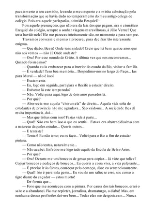 pacatamente o seu caminho, levando o meu espanto e a minha admiração pela
transformação que se havia dado no temperamento do meu antigo colega de
colégio. Pois era aquele parlapatão, o tímido Ezequiel?
Pois aquele presunçoso, que não era da laia dos que pagam, era o cismático
Ezequiel do colégio, sempre a sonhar viagens maravilhosas, à Júlio Verne? Que
teria havido nele? Ele me pareceu inteiramente são, no momento e para sempre.
Travamos conversa e mesmo a procurei, para decifrar tão interessante
enigma.
— Que diabo, Beiriz! Onde tens andado? Creio que há bem quinze anos que
não nos vemos — não é? Onde andaste?
— Ora! Por esse mundo de Cristo. A última vez que nos encontramos...
Quando foi mesmo?
— Quando eu ia embarcar para o interior do estado do Rio, visitar a família.
— É verdade! Tens boa memória... Despedimo-nos no largo do Paço... Ias
para Muruí — não é isso?
— Exatamente.
— Eu, logo em seguida, parti para o Recife a estudar direito.
— Estiveste lá este tempo todo?
— Não. Voltei para aqui, logo de dois anos passados lá.
— Por quê?
— Aborrecia-me aquela “chorumela” de direito... Aquela vida solta de
estudantes de província não me agradava... São vaidosos... A sociedade lhes dá
muita importância, daí...
— Mas que tinhas com isso? Fazias vida à parte...
— Qual! Não era bem isso o que eu sentia... Estava era aborrecidíssimo com
a natureza daqueles estudos... Queria outros...
— E tentaste?
— Tentar! Eu não tento; eu os faço... Voltei para o Rio a fim de estudar
pintura.
— Como não tentas, naturalmente...
— Não acabei. Enfadou-me logo tudo aquilo da Escola de Belas-Artes.
— Por quê?
— Ora! Deram-me uns bonecos de gesso para copiar... Já viste que tolice?
Copiar bonecos e pedaços de bonecos... Eu queria a coisa viva, a vida palpitante...
— É preciso ir às fontes, começar pelo começo, disse eu sentenciosamente.
— Qual! Isto é para toda gente... Eu vou de um salto; se erro, sou como o
tigre diante do caçador — estou morto!
— De forma que...
— Foi o que me aconteceu com a pintura. Por causa dos tais bonecos, errei o
salto e a abandonei. Fiz-me repórter, jornalista, dramaturgo, o diabo! Mas, em
nenhuma dessas profissões dei-me bem... Todas elas me desgostavam... Nunca
 